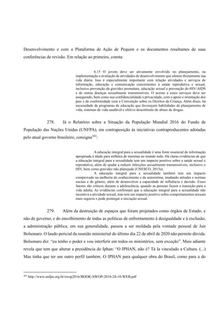 Desenvolvimento e com a Plataforma de Ação de Pequim e os documentos resultantes de suas
conferências de revisão. Em relação ao primeiro, consta:
6.15 O jovem deve ser ativamente envolvido no planejamento, na
implementação e avaliação de atividades de desenvolvimento que afetem diretamente sua
vida diária. Isso é especialmente importante com relação atividades e serviços de
informação, educação e comunicação concernentes à saúde reprodutiva e sexual,
inclusive prevenção da gravidez prematura, educação sexual e prevenção do HIV/AIDS
e de outras doenças sexualmente transmissíveis. O acesso a esses serviços deve ser
assegurado, bem como sua confidencialidade e privacidade, com o apoio e orientação dos
pais e de conformidade com a Convenção sobre os Direitos da Criança. Além disso, há
necessidade de programas de educação que favoreçam habilidades de planejamento de
vida, sistemas de vida saudável e efetivo desestímulo de abuso de drogas.
278. Já o Relatório sobre a Situação da População Mundial 2016 do Fundo de
População das Nações Unidas (UNFPA), em contraposição às iniciativas contraproducentes adotadas
pelo atual governo brasileiro, consigna203
:
A educação integral para a sexualidade é uma fonte essencial de informação
apropriada à idade para milhões de meninas no mundo todo. Há claras evidências de que
a educação integral para a sexualidade tem um impacto positivo sobre a saúde sexual e
reprodutiva, além de ajudar a reduzir infecções sexualmente transmissíveis, inclusive o
HIV, bem como gravidez não planejada (UNESCO, 2015a).
A educação integral para a sexualidade também tem um impacto
comprovado na melhoria do conhecimento e da autoestima, mudando atitudes e normas
sociais e de gênero, além de desenvolver a capacidade de influência e decisão. Esses
fatores são críticos durante a adolescência, quando as pessoas fazem a transição para a
vida adulta. As evidências confirmam que a educação integral para a sexualidade não
incentiva a atividade sexual, mas tem um impacto positivo sobre comportamentos sexuais
mais seguros e pode postergar a iniciação sexual.
279. Além da destruição de espaços que foram projetados como órgãos de Estado, e
não de governo, e do encolhimento de todas as políticas de enfrentamento à desigualdade e à exclusão,
a administração pública, em sua generalidade, passou a ser moldada pela vontade pessoal de Jair
Bolsonaro. O laudo pericial da reunião ministerial do último dia 22 de abril de 2020 não permite dúvida.
Bolsonaro diz: “eu tenho o poder e vou interferir em todos os ministérios, sem exceção”. Mais adiante
revela que tem que alterar a presidência do Iphan: “O IPHAN, não é? Tá la vinculado a Cultura. (...)
Mas tinha que ter um outro perfil também. O IPHAN para qualquer obra do Brasil, como para a do
203
http://www.unfpa.org.br/swop2016/BOOK-SWOP-2016-24-10-WEB.pdf
 