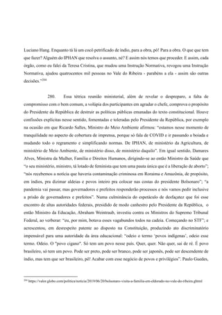 Luciano Hang. Enquanto tá lá um cocô petrificado de índio, para a obra, pô! Para a obra. O que que tem
que fazer? Alguém do IPHAN que resolva o assunto, né? E assim nós temos que proceder. E assim, cada
órgão, como eu falei da Teresa Cristina, que mudou uma Instrução Normativa, revogou uma Instrução
Normativa, ajudou quatrocentos mil pessoas no Vale do Ribeira - parabéns a ela - assim são outras
decisões.”204
280. Essa tétrica reunião ministerial, além de revelar o despreparo, a falta de
compromisso com o bem comum, a volúpia dos participantes em agradar o chefe, comprova o propósito
do Presidente da República de destruir as políticas públicas emanadas do texto constitucional. Houve
confissões explícitas nesse sentido, fomentadas e toleradas pelo Presidente da República, por exemplo
na ocasião em que Ricardo Salles, Ministro do Meio Ambiente afirmou: “estamos nesse momento de
tranquilidade no aspecto de cobertura de imprensa, porque só fala de COVID e ir passando a boiada e
mudando todo o regramento e simplificando normas. De IPHAN, de ministério da Agricultura, de
ministério de Meio Ambiente, de ministério disso, de ministério daquilo”. Em igual sentido, Damares
Alves, Ministra da Mulher, Família e Direitos Humanos, dirigindo-se ao então Ministro da Saúde que
“o seu ministério, ministro, tá lotado de feminista que tem uma pauta única que é a liberação de aborto”;
“nós recebemos a notícia que haveria contaminação criminosa em Roraima e Amazônia, de propósito,
em índios, pra dizimar aldeias e povos inteiro pra colocar nas costas do presidente Bolsonaro”; “a
pandemia vai passar, mas governadores e prefeitos responderão processos e nós vamos pedir inclusive
a prisão de governadores e prefeitos”. Numa culminância do espetáculo de desfaçatez que foi esse
encontro de altas autoridades federais, presidido de modo canhestro pelo Presidente da República, o
então Ministro da Educação, Abraham Weintraub, investiu contra os Ministros do Supremo Tribunal
Federal, ao verberar: “eu, por mim, botava esses vagabundos todos na cadeia. Começando no STF”; e
acrescentou, em desrespeito patente ao disposto na Constituição, produzindo ato discriminatório
impensável para uma autoridade da área educacional: “odeio o termo ‘povos indígenas’, odeio esse
termo. Odeio. O "povo cigano". Só tem um povo nesse país. Quer, quer. Não quer, sai de ré. É povo
brasileiro, só tem um povo. Pode ser preto, pode ser branco, pode ser japonês, pode ser descendente de
índio, mas tem que ser brasileiro, pô! Acabar com esse negócio de povos e privilégios”. Paulo Guedes,
204
https://valor.globo.com/politica/noticia/2019/06/20/bolsonaro-visita-a-familia-em-eldorado-no-vale-do-ribeira.ghtml
 