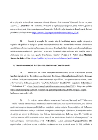 de negligenciar a situação do sistema de saúde de Manaus e de travar uma “Guerra da Vacina em pleno
século XXI”. (Pedido nº 74 – Autores: 380 líderes e organizações religiosas, entre pastores, padres e
outros religiosos de diferentes denominações cristãs. Redigido pela Associação Brasileira de Juristas
pela Democracia (ABJD) - https://apublica.org/impeachment-bolsonaro/pedido_0074/
24. Quanto à acusação de cometer ato de hostilidade contra nação estrangeira,
expondo a República ao perigo da guerra, ou comprometendo-lhe a neutralidade, constam “declarações
xenofóbicas sobre os colegas cubanos que estavam no Brasil pelo Mais Médicos, tendo se referido aos
mesmos como membros de “guerrilha”, o que não é somente sobre o decoro, mas também sobre a
diplomacia com um país com o qual o Brasil possui relações” (Pedido nº 4 – Autor: Diogo Machado
Soares dos Reis, médico - https://apublica.org/impeachment-bolsonaro/pedido-0004/).
b) Dos crimes contra o livre exercício dos Poderes Constitucionais
25. Em relação aos crimes de responsabilidade contra o livre exercício dos poderes
legislativo e judiciário e dos poderes constitucionais dos Estados: há citações às manifestações de março
e maio de 2020, como exemplos de momentos em que o presidente “irresponsavelmente atentou contra
o livre exercício do Poder Legislativo e do Poder Judiciário”. (Pedido nº 60 - Deputados do Partido dos
Trabalhadores (PT) - https://apublica.org/impeachment-bolsonaro/pedido-0060/ - Íntegra do pedido:
https://apublica.org/impeachment-bolsonaro/wp-content/uploads/sites/38/2021/01/gleisi-helena-
hoffmann-e-outros-1-1.pdf)
26. As petiçoes tratam sobre as ameaças ao Congresso Nacional, ao STF (Supremo
Tribunal Federal) e tentativas de interferência na Polícia Federal para favorecer familiares, que também
configurariam crime de responsabilidade do presidente, na interpretação dos signatários. Jair Bolsonaro
teria cometido dolo ao ameaçar a liberdade de imprensa, com ataques a jornalistas, e comprometimento
do direito ao acesso à informação, pela falta de transparência nos dados da covid-19. Também ao
“utilizar recursos públicos para incentivar o uso de um medicamento de eficácia não comprovada” – a
hidroxicloriquina – no tratamento da covid-19. (Pedido 53 – Autor: Coalização Negra por Direitos - 150
organizações e coletivos negros brasileiros, o documento tem apoio de mais de 600 entidades e
 