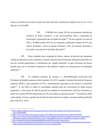 contra os servidores envolvidos na ação, por terem aplicado o mandamento legal previsto no art. 111 do
Decreto nº 6.514/2008.
298. O IBAMA teve, ainda, 24% do seu orçamento reduzido por
iniciativa do Poder Executivo, o que inevitavelmente afeta a capacidade de
fiscalização e manutenção das atividades do órgão230
. No mês seguinte, em maio de
2019, o ICMBio perdeu 26% do seu orçamento, implicando redução de 95% dos
valores destinados à pasta da agenda climática e 38% do montante destinado à
prevenção e ao controle de incêndios florestais231
.
299. Como resultado dessa conjunção de fatores, mesmo em período com acentuado
volume de agressões ao meio ambiente, as sanções impostas pela fiscalização ambiental caíram 60% em
um ano, levando especialistas a vislumbrarem um “apagão ambiental” no país, decorrente da intensa
pressão para que os servidores responsáveis não apliquem sanções aos transgressores da legislação
ambiental232
.
300. As condições precárias de atuação e a descredibilização promovida pelo
Presidente da República geraram efeito imediato. Em 2019, segundo o Instituto Nacional de Pesquisas
Espaciais (INPE), o país aumentou em 34% o desmatamento registrado no ano anterior na Amazônia
Legal233
. E, em 2020, os dados já consolidados apontam para um crescimento de ainda maiores
proporções. A dois meses do final do período de medição do desmatamento oficial na Amazônia, os
alertas do Sistema DETER aumentaram em 78% em relação ao período anterior234
. Em junho de 2020,
o país atingiu 14 meses seguidos de elevação do desmatamento na região, consoante gráfico produzido
pela Folha de S. Paulo:
230
https://politica.estadao.com.br/noticias/geral,ministro-ricardo-salles-manda-cortar-24-do-orcamento-do-
ibama,70002806082.
231
https://www.oeco.org.br/noticias/governo-corta-r-187-milhoes-do-mma-saiba-como-o-corte-foi-dividido/.
232
https://www1.folha.uol.com.br/ambiente/2020/07/sancoes-impostas-pelo-ibama-caem-60-em-um-ano-e-especialistas-
alertam-para-apagao-ambiental.shtml?utm_source=whatsapp&utm_medium=social&utm_campaign=compwa.
233
http://terrabrasilis.dpi.inpe.br/app/dashboard/deforestation/biomes/legal_amazon/rates.
234
https://g1.globo.com/natureza/noticia/2020/06/12/mesmo-com-queda-em-maio-alertas-de-desmatamento-na-amazonia-
indicam-que-temporada-pode-ter-devastacao-maior-que-a-anterior.ghtml.
 
