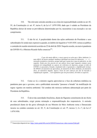 310. Tão relevante omissão amolda-se ao crime de responsabilidade contido no art. 85,
IV, da Constituição c/c art. 8º, inciso 8, da Lei nº 1.079/1950, dado que é vedado ao Presidente da
República deixar de tomar as providências determinadas por lei, necessárias à sua execução e ao seu
cumprimento.
311. E não foi só. A perplexidade diante das ações ambientais do Presidente e seus
subordinados foi ainda mais expressiva quando, no âmbito do Inquérito nº 4.831/STF, tornou-se público
o conteúdo de reunião ministerial ocorrida em 22 de abril de 2020. Naquela ocasião, em meio à pandemia
da COVID-19, o Ministro Ricardo Salles enunciou255
:
E que são muito difíceis, e nesse aspecto eu acho que o Meio Ambiente é o
mais difícil, de passar qualquer mudança infralegal em termos de infraestru ... e ... é ...
instrução normativa e portaria, porque tudo que a gente faz é pau no judiciário, no dia
seguinte. Então pra isso precisa ter um esforço nosso aqui enquanto estamos nesse
momento de tranquilidade no aspecto de cobertura de imprensa, porque só fala de
COVID e ir passando a boiada e mudando todo o regramento e simplificando normas.
De IPHAN, de ministério da Agricultura, de ministério de Meio Ambiente, de ministério
disso, de ministério daquilo. Agora é hora de unir esforços pra dar de baciada a
simplificação regulam ... é de regulatório que nós precisamos, em todos os aspectos.
312. Como se vê, o ministro sugeriu aproveitar-se o foco da cobertura midiática na
pandemia para que o governo, sem a publicidade necessária “passasse a boiada” da modificação de
regras vigentes em matéria ambiental. Tal conduta não mereceu nenhuma admoestação por parte do
Presidente da República.
313. É dever das autoridades brasileiras, diante de flagrante cometimento de ato ilícito
de seus subordinados, exigir pronta retratação e responsabilização dos responsáveis. A omissão
presidencial diante de tão grave afirmação do seu Ministro do Meio Ambiente torna o Denunciado
incurso na conduta constante no art. 85, V, da Constituição c/c art. 9º, incisos 3, 4 e 7, da Lei nº
1.079/1950.
255
Transcrição disponível em: https://static.poder360.com.br/2020/05/transcricao-video-reuniao22abr.pdf.
 