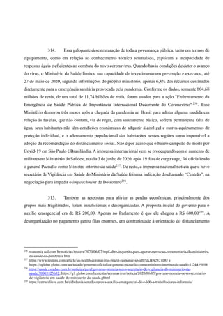 314. Essa galopante desestruturação de toda a governança pública, tanto em termos de
equipamento, como em relação ao conhecimento técnico acumulado, explicam a incapacidade de
respostas ágeis e eficientes ao combate do novo coronavírus. Quando havia condições de deter o avanço
do vírus, o Ministério da Saúde limitou sua capacidade de investimento em prevenção e executou, até
27 de maio de 2020, segundo informações do próprio ministério, apenas 6,8% dos recursos destinados
diretamente para a emergência sanitária provocada pela pandemia. Conforme os dados, somente 804,68
milhões de reais, de um total de 11,74 bilhões de reais, foram usados para a ação "Enfrentamento da
Emergência de Saúde Pública de Importância Internacional Decorrente do Coronavírus" 256
. Esse
Ministério demorou três meses após a chegada da pandemia ao Brasil para adotar alguma medida em
relação às favelas, que não contam, via de regra, com saneamento básico, sofrem permanente falta de
água, seus habitantes não têm condições econômicas de adquirir álcool gel e outros equipamentos de
proteção individual, e o adensamento populacional das habitações nesses regiões torna impossível a
adoção da recomendação do distanciamento social. Não é por acaso que o bairro campeão de morte por
Covid-19 em São Paulo é Brasilândia. A imprensa internacional vem se preocupando com o aumento de
militares no Ministério da Saúde e, no dia 3 de junho de 2020, após 19 dias de cargo vago, foi oficializado
o general Pazuello como Ministro interino da saúde257
. De resto, a imprensa nacional noticia que o novo
secretário de Vigilância em Saúde do Ministério da Saúde foi uma indicação do chamado “Centrão”, na
negociação para impedir o impeachment de Bolsonaro258
.
315. Também as respostas para aliviar as perdas econômicas, principalmente dos
grupos mais fragilizados, foram insuficientes e desorganizadas. A proposta inicial do governo para o
auxílio emergencial era de R$ 200,00. Apenas no Parlamento é que ele chegou a R$ 600,00259
. A
desorganização no pagamento gerou filas enormes, em contrariedade à orientação do distanciamento
256
economia.uol.com.br/noticias/reuters/2020/06/02/mpf-abre-inquerito-para-apurar-execucao-orcamentaria-do-ministerio-
da-saude-na-pandemia.htm
257
https://www.reuters.com/article/us-health-coronavirus-brazil-response-sp-idUSKBN2321DU e
https://oglobo.globo.com/sociedade/governo-oficializa-general-pazuello-como-ministro-interino-da-saude-1-24459898
258
https://saude.estadao.com.br/noticias/geral,governo-nomeia-novo-secretario-de-vigilancia-do-ministerio-da-
saude,70003325632; https://g1.globo.com/bemestar/coronavirus/noticia/2020/06/05/governo-nomeia-novo-secretario-
de-vigilancia-em-saude-do-ministerio-da-saude.ghtml
259
https://catracalivre.com.br/cidadania/senado-aprova-auxilio-emergencial-de-r-600-a-trabalhadores-informais/
 