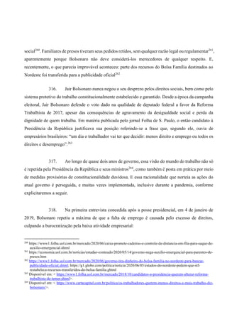 social260
. Familiares de presos tiveram seus pedidos retidos, sem qualquer razão legal ou regulamentar261
,
aparentemente porque Bolsonaro não deve considerá-los merecedores de qualquer respeito. E,
recentemente, o que parecia improvável aconteceu: parte dos recursos do Bolsa Família destinados ao
Nordeste foi transferida para a publicidade oficial262
316. Jair Bolsonaro nunca negou o seu desprezo pelos direitos sociais, bem como pelo
sistema protetivo do trabalho constitucionalmente estabelecido e garantido. Desde a época da campanha
eleitoral, Jair Bolsonaro defende o voto dado na qualidade de deputado federal a favor da Reforma
Trabalhista de 2017, apesar das consequências de agravamento da desigualdade social e perda da
dignidade de quem trabalha. Em matéria publicada pelo jornal Folha de S. Paulo, o então candidato à
Presidência da República justificava sua posição referindo-se a frase que, segundo ele, ouvia de
empresários brasileiros: “um dia o trabalhador vai ter que decidir: menos direito e emprego ou todos os
direitos e desemprego”.263
317. Ao longo de quase dois anos de governo, essa visão do mundo do trabalho não só
é repetida pela Presidência da República e seus ministros264
, como também é posta em prática por meio
de medidas provisórias de constitucionalidade duvidosa. E essa racionalidade que norteia as ações do
atual governo é perseguida, e muitas vezes implementada, inclusive durante a pandemia, conforme
explicitaremos a seguir.
318. Na primeira entrevista concedida após a posse presidencial, em 4 de janeiro de
2019, Bolsonaro repetiu a máxima de que a falta de emprego é causada pelo excesso de direitos,
culpando a burocratização pela baixa atividade empresarial:
260
https://www1.folha.uol.com.br/mercado/2020/06/caixa-promete-cadeiras-e-controle-de-distancia-em-fila-para-saque-de-
auxilio-emergencial.shtml
261
https://economia.uol.com.br/noticias/estadao-conteudo/2020/05/14/governo-nega-auxilio-emergencial-para-parentes-de-
presos.htm
262
https://www1.folha.uol.com.br/mercado/2020/06/governo-tira-dinheiro-do-bolsa-familia-no-nordeste-para-bancar-
publicidade-oficial.shtml; https://g1.globo.com/politica/noticia/2020/06/05/estados-do-nordeste-pedem-que-stf-
restabeleca-recursos-transferidos-do-bolsa-familia.ghtml
263
Disponível em: < https://www1.folha.uol.com.br/mercado/2018/10/candidatos-a-presidencia-querem-alterar-reforma-
trabalhista-de-temer.shtml>.
264
Disponível em: < https://www.cartacapital.com.br/politica/os-trabalhadores-querem-menos-direitos-e-mais-trabalho-diz-
bolsonaro/>.
 