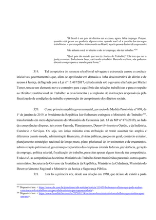 "O Brasil é um país de direitos em excesso, agora, falta emprego. Porque,
quando você pensa em produzir alguma coisa, quando você vê a questão dos encargos
trabalhistas, o que atrapalha a todo mundo no Brasil, aquela pessoa desiste de empreender.
Não adianta você ter direito e não ter emprego, não ter trabalho."265
"Qual país do mundo que tem (a Justiça do Trabalho)? Ela tem que ser a
justiça comum. Poderíamos fazer, está sendo estudado. Havendo o clima, nós podemos
discutir essa proposta e mandar para frente."
319. Tal perspectiva de natureza ultraliberal selvagem e extremada passou a conduzir
iniciativas governamentais que, além de aprofundar em demasia a linha desconstrutiva de direito e de
acesso à Justiça, deflagrada com a Lei nº 13.467/2017, editada ainda sob o governo chefiado por Michel
Temer, trouxe um elemento novo e corrosivo para o equilíbrio das relações trabalhistas e para o respeito
ao Direito Constitucional do Trabalho: o esvaziamento e a implosão de instituições responsáveis pela
fiscalização de condições de trabalho e promoção do cumprimento dos direitos sociais.
320. Como primeira medida governamental, por meio da Medida Provisória nº 870, de
1º de janeiro de 2019, o Presidente da República Jair Bolsonaro extinguiu o Ministério do Trabalho266
,
transformado em mero departamento do Ministério da Economia (art. 83 da MP nº 870/2019), ao lado
de competências díspares, tais como Fazenda, Planejamento, Desenvolvimento e Gestão, e da Indústria,
Comércio e Serviços. Ou seja, um único ministro com atribuição de tratar assuntos tão amplos e
diferentes quanto moeda, administração financeira, dívidas públicas, preços em geral, comércio exterior,
planejamento estratégico nacional de longo prazo, plano plurianual de investimentos e de orçamentos,
administração patrimonial, governança corporativa das empresas estatais federais, previdência, geração
de emprego, política salarial, fiscalização do trabalho, para citar apenas alguns itens de sua competência.
E não é só, as competências do extinto Ministério do Trabalho foram transferidas para mais outros quatro
ministérios: Secretaria de Governo da Presidência da República, Ministério da Cidadania, Ministério do
Desenvolvimento Regional e Ministério da Justiça e Segurança Pública.
321. Esta foi a primeira vez, desde sua criação em 1930, que deixou de existir a pasta
265
Disponível em: < https://www.sbt.com.br/jornalismo/sbt-noticias/noticia/119459-bolsonaro-afirma-que-pode-acabar-
com-justica-do-trabalho-e-propoe-idade-minima-para-aposentadoria>.
266
Disponível em: < https://www.brasildefato.com.br/2020/01/14/extincao-do-ministerio-do-trabalho-o-que-mudou-apos-
um-ano>.
 