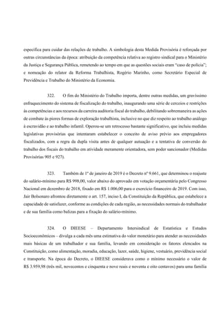 específica para cuidar das relações de trabalho. A simbologia desta Medida Provisória é reforçada por
outras circunstâncias da época: atribuição da competência relativa ao registro sindical para o Ministério
da Justiça e Segurança Pública, remetendo ao tempo em que as questões sociais eram “caso de polícia”;
e nomeação do relator da Reforma Trabalhista, Rogério Marinho, como Secretário Especial de
Previdência e Trabalho do Ministério da Economia.
322. O fim do Ministério do Trabalho importa, dentre outras medidas, um gravíssimo
enfraquecimento do sistema de fiscalização do trabalho, inaugurando uma série de cerceios e restrições
às competências e aos recursos da carreira auditoria fiscal do trabalho, debilitando sobremaneira as ações
de combate às piores formas de exploração trabalhista, inclusive no que diz respeito ao trabalho análogo
à escravidão e ao trabalho infantil. Operou-se um retrocesso bastante significativo, que incluiu medidas
legislativas provisórias que intentaram estabelecer o conceito de aviso prévio aos empregadores
fiscalizados, com a regra da dupla visita antes de qualquer autuação e a tentativa de conversão do
trabalho dos fiscais do trabalho em atividade meramente orientadora, sem poder sancionador (Medidas
Provisórias 905 e 927).
323. Também de 1º de janeiro de 2019 é o Decreto nº 9.661, que determinou o reajuste
do salário-mínimo para R$ 998,00, valor abaixo do aprovado em votação orçamentária pelo Congresso
Nacional em dezembro de 2018, fixado em R$ 1.006,00 para o exercício financeiro de 2019. Com isso,
Jair Bolsonaro afrontou diretamente o art. 157, inciso I, da Constituição da República, que estabelece a
capacidade de satisfazer, conforme as condições de cada região, as necessidades normais do trabalhador
e de sua família como balizas para a fixação do salário-mínimo.
324. O DIEESE – Departamento Intersindical de Estatística e Estudos
Socioeconômicos – divulga a cada mês uma estimativa do valor monetário para atender as necessidades
mais básicas de um trabalhador e sua família, levando em consideração os fatores elencados na
Constituição, como alimentação, moradia, educação, lazer, saúde, higiene, vestuário, previdência social
e transporte. Na época do Decreto, o DIEESE considerava como o mínimo necessário o valor de
R$ 3.959,98 (três mil, novecentos e cinquenta e nove reais e noventa e oito centavos) para uma família
 