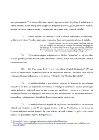 com quatro pessoas.267
O reajuste abaixo do esperado representou o fim da política de valorização do
salário-mínimo e movimento oposto à recuperação da economia nacional, já que, com menos recursos,
consome-se menos, produz-se menos e, portanto, não são gerados tantos postos de trabalho.
325. No mês seguinte, em fevereiro de 2019, o Ministro da Economia, Paulo Guedes,
ao falar a empresários268
, voltou a apresentar o raciocínio do governo quanto às relações de trabalho:
“Porta da esquerda: Carta del Lavoro, Justiça Trabalhista, sindicato,
você tem proteção, você tem tudo, as empresas têm que pagar, mas quase não
tem emprego. É o sistema atual. Porta da direita: novo regime trabalhista e
previdenciário, não tem nada disso, se seu patrão fizer alguma besteira como
você e te tratar mal, vai pra justiça comum, é privado, privado, privado.”
326. Tal raciocínio, depois, será plasmado na Medida Provisória nº 905, de novembro
de 2019, quando o governo criou o Contrato de Trabalho Verde e Amarelo para, supostamente, fomentar
o primeiro emprego.
327. Em 1º de março de 2019, o governo editou a Medida Provisória nº 873, que
modificou imediatamente dispositivos relativos às contribuições sindicais, asfixiando ainda mais as
contas das entidades sindicais, que já haviam sido restringidas pela “Reforma Trabalhista”.
328. A Medida dificultou o procedimento existente de desconto das mensalidades
associativas em folha de pagamento; burocratizou a cobrança da contribuição sindical (autorização
prévia, voluntária, individual, expressa das pessoas que trabalham); e alterou o recebimento da
contribuição sindical dos empregados não associados para boleto bancário ou equivalente eletrônico,
encaminhado obrigatoriamente à residência do empregado, dentre outras regras.
329. As modificações trazidas pela MP implicaram clara interferência na autonomia
sindical, em confronto ao art. 8º, em especial incisos I e IV da Constituição, e convenções da
Organização Internacional do Trabalho das quais o Brasil é signatário ou está obrigado a observar em
razão de sua qualidade de membro da Organização.
267
Disponível em <https://www.dieese.org.br/analisecestabasica/salarioMinimo.html>
268
Disponível em <https://oglobo.globo.com/economia/reforma-da-previdencia-devera-mudar-regras-trabalhistas-para-
jovens-23431614>
 