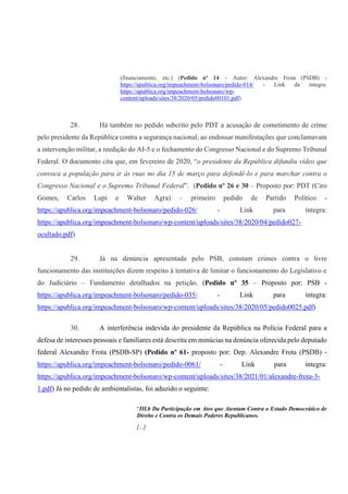 (financiamento, etc.) (Pedido nº 14 – Autor: Alexandre Frota (PSDB) -
https://apublica.org/impeachment-bolsonaro/pedido-014/ - Link da íntegra:
https://apublica.org/impeachment-bolsonaro/wp-
content/uploads/sites/38/2020/05/pedido00101.pdf)
28. Há também no pedido subcrito pelo PDT a acusação de cometimento de crime
pelo presidente da República contra a segurança nacional, ao endossar manifestações que conclamavam
a intervenção militar, a reedição do AI-5 e o fechamento do Congresso Nacional e do Supremo Tribunal
Federal. O documento cita que, em fevereiro de 2020, “o presidente da República difundiu vídeo que
convoca a população para ir às ruas no dia 15 de março para defendê-lo e para marchar contra o
Congresso Nacional e o Supremo Tribunal Federal”. (Pedido nº 26 e 30 – Proposto por: PDT (Ciro
Gomes, Carlos Lupi e Walter Agra) – primeiro pedido de Partido Político -
https://apublica.org/impeachment-bolsonaro/pedido-026/ - Link para íntegra:
https://apublica.org/impeachment-bolsonaro/wp-content/uploads/sites/38/2020/04/pedido027-
ocultado.pdf)
29. Já na denúncia apresentada pelo PSB, constam crimes contra o livre
funcionamento das instituições dizem respeito à tentativa de limitar o funcionamento do Legislativo e
do Judiciário – Fundamento detalhados na petição. (Pedido nº 35 – Proposto por: PSB -
https://apublica.org/impeachment-bolsonaro/pedido-035/ - Link para íntegra:
https://apublica.org/impeachment-bolsonaro/wp-content/uploads/sites/38/2020/05/pedido0025.pdf)
30. A interferência indevida do presidente da República na Polícia Federal para a
defesa de interesses pessoais e familiares está descrita em minúcias na denúncia oferecida pelo deputado
federal Alexandre Frota (PSDB-SP) (Pedido nº 61- proposto por: Dep. Alexandre Frota (PSDB) -
https://apublica.org/impeachment-bolsonaro/pedido-0061/ - Link para íntegra:
https://apublica.org/impeachment-bolsonaro/wp-content/uploads/sites/38/2021/01/alexandre-frota-3-
1.pdf) Já no pedido de ambientalistas, foi aduzido o seguinte:
“III.b Da Participação em Atos que Atentam Contra o Estado Democrático de
Direito e Contra os Demais Poderes Republicanos.
[...]
 
