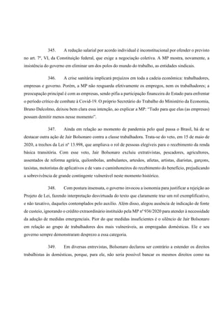 345. A redução salarial por acordo individual é inconstitucional por ofender o previsto
no art. 7º, VI, da Constituição federal, que exige a negociação coletiva. A MP mostra, novamente, a
insistência do governo em eliminar um dos polos do mundo do trabalho, as entidades sindicais.
346. A crise sanitária implicará prejuízos em toda a cadeia econômica: trabalhadores,
empresas e governo. Porém, a MP não resguarda efetivamente os empregos, nem os trabalhadores; a
preocupação principal é com as empresas, sendo pífia a participação financeira do Estado para enfrentar
o período crítico de combate à Covid-19. O próprio Secretário do Trabalho do Ministério da Economia,
Bruno Dalcolmo, deixou bem clara essa intenção, ao explicar a MP: “Tudo para que elas (as empresas)
possam demitir menos nesse momento”.
347. Ainda em relação ao momento de pandemia pelo qual passa o Brasil, há de se
destacar outra ação de Jair Bolsonaro contra a classe trabalhadora. Trata-se do veto, em 15 de maio de
2020, a trechos da Lei nº 13.998, que ampliava o rol de pessoas elegíveis para o recebimento da renda
básica transitória. Com esse veto, Jair Bolsonaro excluiu extrativistas, pescadores, agricultores,
assentados de reforma agrária, quilombolas, ambulantes, artesãos, atletas, artistas, diaristas, garçons,
taxistas, motoristas de aplicativos e de vans e caminhoneiros do recebimento do benefício, prejudicando
a sobrevivência de grande contingente vulnerável neste momento histórico.
348. Com postura insensata, o governo invocou a isonomia para justificar a rejeição ao
Projeto de Lei, fazendo interpretação desvirtuada do texto que claramente traz um rol exemplificativo,
e não taxativo, daqueles contemplados pelo auxílio. Além disso, alegou ausência de indicação de fonte
de custeio, ignorando o crédito extraordinário instituído pela MP nº 936/2020 para atender à necessidade
da adoção de medidas emergenciais. Pior do que medidas insuficientes é o silêncio de Jair Bolsonaro
em relação ao grupo de trabalhadores dos mais vulneráveis, as empregadas domésticas. Ele e seu
governo sempre demonstraram desprezo a essa categoria.
349. Em diversas entrevistas, Bolsonaro declarou ser contrário a estender os direitos
trabalhistas às domésticas, porque, para ele, não seria possível bancar os mesmos direitos como na
 