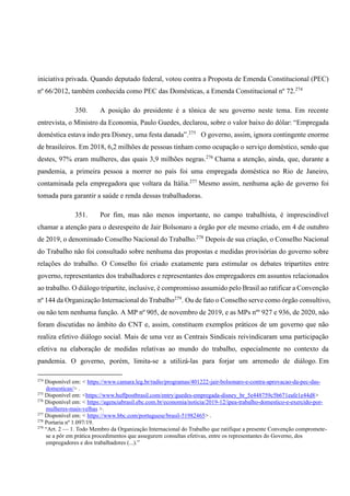 iniciativa privada. Quando deputado federal, votou contra a Proposta de Emenda Constitucional (PEC)
nº 66/2012, também conhecida como PEC das Domésticas, a Emenda Constitucional nº 72.274
350. A posição do presidente é a tônica de seu governo neste tema. Em recente
entrevista, o Ministro da Economia, Paulo Guedes, declarou, sobre o valor baixo do dólar: “Empregada
doméstica estava indo pra Disney, uma festa danada”.275
O governo, assim, ignora contingente enorme
de brasileiros. Em 2018, 6,2 milhões de pessoas tinham como ocupação o serviço doméstico, sendo que
destes, 97% eram mulheres, das quais 3,9 milhões negras.276
Chama a atenção, ainda, que, durante a
pandemia, a primeira pessoa a morrer no país foi uma empregada doméstica no Rio de Janeiro,
contaminada pela empregadora que voltara da Itália.277
Mesmo assim, nenhuma ação de governo foi
tomada para garantir a saúde e renda dessas trabalhadoras.
351. Por fim, mas não menos importante, no campo trabalhista, é imprescindível
chamar a atenção para o desrespeito de Jair Bolsonaro a órgão por ele mesmo criado, em 4 de outubro
de 2019, o denominado Conselho Nacional do Trabalho.278
Depois de sua criação, o Conselho Nacional
do Trabalho não foi consultado sobre nenhuma das propostas e medidas provisórias do governo sobre
relações do trabalho. O Conselho foi criado exatamente para estimular os debates tripartites entre
governo, representantes dos trabalhadores e representantes dos empregadores em assuntos relacionados
ao trabalho. O diálogo tripartite, inclusive, é compromisso assumido pelo Brasil ao ratificar a Convenção
nº 144 da Organização Internacional do Trabalho279
. Ou de fato o Conselho serve como órgão consultivo,
ou não tem nenhuma função. A MP nº 905, de novembro de 2019, e as MPs nºs
927 e 936, de 2020, não
foram discutidas no âmbito do CNT e, assim, constituem exemplos práticos de um governo que não
realiza efetivo diálogo social. Mais de uma vez as Centrais Sindicais reivindicaram uma participação
efetiva na elaboração de medidas relativas ao mundo do trabalho, especialmente no contexto da
pandemia. O governo, porém, limita-se a utilizá-las para forjar um arremedo de diálogo. Em
274
Disponível em: < https://www.camara.leg.br/radio/programas/401222-jair-bolsonaro-e-contra-aprovacao-da-pec-das-
domesticas/> .
275
Disponível em: <https://www.huffpostbrasil.com/entry/guedes-empregada-disney_br_5e448759c5b671eafe1e44d8>
276
Disponível em: < https://agenciabrasil.ebc.com.br/economia/noticia/2019-12/ipea-trabalho-domestico-e-exercido-por-
mulheres-mais-velhas >.
277
Disponível em: < https://www.bbc.com/portuguese/brasil-51982465> .
278
Portaria nº 1.097/19.
279
“Art. 2 — 1. Todo Membro da Organização Internacional do Trabalho que ratifique a presente Convenção compromete-
se a pôr em prática procedimentos que assegurem consultas efetivas, entre os representantes do Governo, dos
empregadores e dos trabalhadores (...).”
 