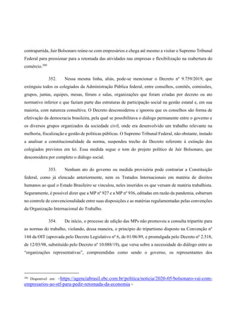 contrapartida, Jair Bolsonaro reúne-se com empresários e chega até mesmo a visitar o Supremo Tribunal
Federal para pressionar para a retomada das atividades nas empresas e flexibilização na reabertura do
comércio.280
352. Nessa mesma linha, aliás, pode-se mencionar o Decreto nº 9.759/2019, que
extinguiu todos os colegiados da Administração Pública federal, entre conselhos, comitês, comissões,
grupos, juntas, equipes, mesas, fóruns e salas, organizações que foram criadas por decreto ou ato
normativo inferior e que faziam parte das estruturas de participação social na gestão estatal e, em sua
maioria, com natureza consultiva. O Decreto desconsiderou e ignorou que os conselhos são forma de
efetivação da democracia brasileira, pela qual se possibilitava o diálogo permanente entre o governo e
os diversos grupos organizados da sociedade civil, onde era desenvolvido um trabalho relevante na
melhoria, fiscalização e gestão de políticas públicas. O Supremo Tribunal Federal, não obstante, instado
a analisar a constitucionalidade da norma, suspendeu trecho do Decreto referente à extinção dos
colegiados previstos em lei. Essa medida segue o tom do projeto político de Jair Bolsonaro, que
desconsidera por completo o diálogo social.
353. Nenhum ato do governo ou medida provisória pode contrariar a Constituição
federal, como já elencado anteriormente, nem os Tratados Internacionais em matéria de direitos
humanos ao qual o Estado Brasileiro se vinculou, neles inseridos os que versam de matéria trabalhista.
Seguramente, é possível dizer que a MP nº 927 e a MP nº 936, editadas em razão da pandemia, esbarram
no controle de convencionalidade entre suas disposições e as matérias regulamentadas pelas convenções
da Organização Internacional do Trabalho.
354. De início, o processo de edição das MPs não promoveu a consulta tripartite para
as normas do trabalho, violando, dessa maneira, o princípio do tripartismo disposto na Convenção nº
144 da OIT (aprovada pelo Decreto Legislativo nº 6, de 01/06/89, e promulgada pelo Decreto nº 2.518,
de 12/03/98, substituído pelo Decreto nº 10.088/19), que versa sobre a necessidade do diálogo entre as
“organizações representativas”, compreendidas como sendo o governo, os representantes dos
280
Disponível em: <https://agenciabrasil.ebc.com.br/politica/noticia/2020-05/bolsonaro-vai-com-
empresarios-ao-stf-para-pedir-retomada-da-economia >
 