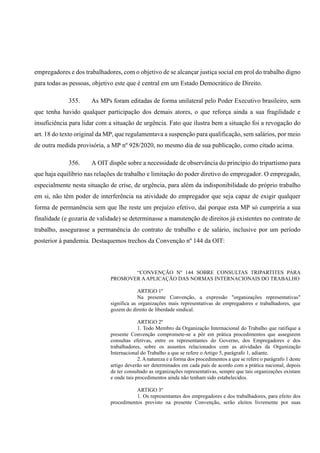 empregadores e dos trabalhadores, com o objetivo de se alcançar justiça social em prol do trabalho digno
para todas as pessoas, objetivo este que é central em um Estado Democrático de Direito.
355. As MPs foram editadas de forma unilateral pelo Poder Executivo brasileiro, sem
que tenha havido qualquer participação dos demais atores, o que reforça ainda a sua fragilidade e
insuficiência para lidar com a situação de urgência. Fato que ilustra bem a situação foi a revogação do
art. 18 do texto original da MP, que regulamentava a suspenção para qualificação, sem salários, por meio
de outra medida provisória, a MP nº 928/2020, no mesmo dia de sua publicação, como citado acima.
356. A OIT dispõe sobre a necessidade de observância do princípio do tripartismo para
que haja equilíbrio nas relações de trabalho e limitação do poder diretivo do empregador. O empregado,
especialmente nesta situação de crise, de urgência, para além da indisponibilidade do próprio trabalho
em si, não têm poder de interferência na atividade do empregador que seja capaz de exigir qualquer
forma de permanência sem que lhe reste um prejuízo efetivo, daí porque esta MP só cumpriria a sua
finalidade (e gozaria de validade) se determinasse a manutenção de direitos já existentes no contrato de
trabalho, assegurasse a permanência do contrato de trabalho e de salário, inclusive por um período
posterior à pandemia. Destaquemos trechos da Convenção nº 144 da OIT:
“CONVENÇÃO Nº 144 SOBRE CONSULTAS TRIPARTITES PARA
PROMOVER AAPLICAÇÃO DAS NORMAS INTERNACIONAIS DO TRABALHO
ARTIGO 1º
Na presente Convenção, a expressão "organizações representativas"
significa as organizações mais representativas de empregadores e trabalhadores, que
gozem do direito de liberdade sindical.
ARTIGO 2º
1. Todo Membro da Organização Internacional do Trabalho que ratifique a
presente Convenção compromete-se a pôr em prática procedimentos que assegurem
consultas efetivas, entre os representantes do Governo, dos Empregadores e dos
trabalhadores, sobre os assuntos relacionados com as atividades da Organização
Internacional do Trabalho a que se refere o Artigo 5, parágrafo 1, adiante.
2. A natureza e a forma dos procedimentos a que se refere o parágrafo 1 deste
artigo deverão ser determinados em cada país de acordo com a prática nacional, depois
de ter consultado as organizações representativas, sempre que tais organizações existam
e onde tais procedimentos ainda não tenham sido estabelecidos.
ARTIGO 3º
1. Os representantes dos empregadores e dos trabalhadores, para efeito dos
procedimentos previsto na presente Convenção, serão eleitos livremente por suas
 