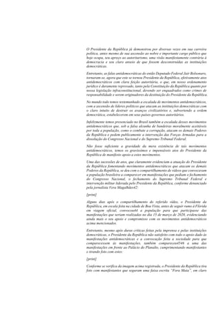 O Presidente da República já demonstrou por diversas vezes em sua carreira
política, antes mesmo de sua ascensão ao nobre e importante cargo público que
hoje ocupa, seu apreço ao autoritarismo, uma visão manifestamente contrária à
democracia e seu claro anseio de que fossem desconstruídas as instituições
democráticas.
Entretanto, as falas antidemocráticas do então Deputado Federal Jair Bolsonaro,
tornaram-se, agora que este se tornou Presidente da República, efetivamente atos
antidemocráticos com clara feição autoritária, o que, em nosso ordenamento
jurídico é duramente reprovado, tanto pela Constituição da República quanto por
nossa legislação infraconstitucional, devendo ser enquadrados como crimes de
responsabilidade e serem originadores da destituição do Presidente da República.
No mundo todo temos testemunhado a escalada de movimentos antidemocráticos,
com a ascensão de líderes políticos que atacam as instituições democráticas com
o claro intuito de destruir os avanços civilizatórios e, subvertendo a ordem
democrática, estabelecerem em seus países governos autoritários.
Infelizmente temos presenciado no Brasil também a escalada desses movimentos
antidemocráticos que, sob a falsa alcunha de bandeiras moralmente aceitáveis
por toda a população, como o combate a corrupção, atacam os demais Poderes
da República e pedem publicamente a intervenção das Forças Armadas para a
dissolução do Congresso Nacional e do Supremo Tribunal Federal.
Não fosse suficiente a gravidade da mera existência de tais movimentos
antidemocráticos, temos os gravíssimos e impensáveis atos do Presidente da
República de manifesto apoio a estes movimentos.
Uma das sucessões de atos, que claramente evidenciam a atuação do Presidente
da República fomentando movimentos antidemocráticos que atacam os demais
Poderes da República, se deu com o compartilhamento de vídeos que convocavam
a população brasileira a comparecer em manifestações que pediam o fechamento
do Congresso Nacional, o fechamento do Supremo Tribunal Federal e
intervenção militar liderada pelo Presidente da República, conforme denunciado
pela jornalista Vera Magalhães42:
[print]
Alguns dias após o compartilhamento do referido vídeo, o Presidente da
República, em escala feita na cidade de Boa Vista, antes de seguir rumo à Flórida
em viagem oficial, convocou44 a população para que participasse das
manifestações que seriam realizadas no dia 15 de março de 2020, evidenciando
ainda mais o seu apoio e compromisso com os movimentos antidemocráticos
acima mencionados.
Entretanto, mesmo após duras críticas feitas pela imprensa e pelas instituições
democráticas, o Presidente da República não satisfeito com todo o apoio dado às
manifestações antidemocráticas e a convocação feita a sociedade para que
comparecessem às manifestações, também compareceu4546 a uma das
manifestações em frente ao Palácio do Planalto, cumprimentando manifestantes
e tirando foto com estes:
[print]
Conforme se verifica da imagem acima registrada, o Presidente da República tira
foto com manifestantes que seguram uma faixa escrita “Fora Maia”, em claro
 