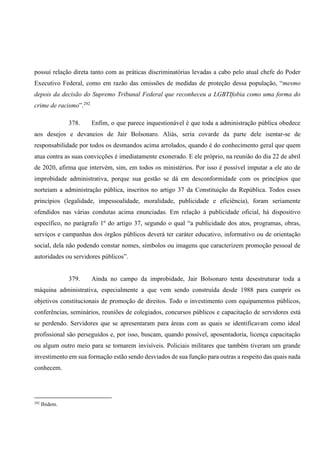 possui relação direta tanto com as práticas discriminatórias levadas a cabo pelo atual chefe do Poder
Executivo Federal, como em razão das omissões de medidas de proteção dessa população, “mesmo
depois da decisão do Supremo Tribunal Federal que reconheceu a LGBTIfobia como uma forma do
crime de racismo”.292
378. Enfim, o que parece inquestionável é que toda a administração pública obedece
aos desejos e devaneios de Jair Bolsonaro. Aliás, seria covarde da parte dele isentar-se de
responsabilidade por todos os desmandos acima arrolados, quando é do conhecimento geral que quem
atua contra as suas convicções é imediatamente exonerado. E ele próprio, na reunião do dia 22 de abril
de 2020, afirma que intervém, sim, em todos os ministérios. Por isso é possível imputar a ele ato de
improbidade administrativa, porque sua gestão se dá em desconformidade com os princípios que
norteiam a administração pública, inscritos no artigo 37 da Constituição da República. Todos esses
princípios (legalidade, impessoalidade, moralidade, publicidade e eficiência), foram seriamente
ofendidos nas várias condutas acima enunciadas. Em relação à publicidade oficial, há dispositivo
específico, no parágrafo 1º do artigo 37, segundo o qual “a publicidade dos atos, programas, obras,
serviços e campanhas dos órgãos públicos deverá ter caráter educativo, informativo ou de orientação
social, dela não podendo constar nomes, símbolos ou imagens que caracterizem promoção pessoal de
autoridades ou servidores públicos”.
379. Ainda no campo da improbidade, Jair Bolsonaro tenta desestruturar toda a
máquina administrativa, especialmente a que vem sendo construída desde 1988 para cumprir os
objetivos constitucionais de promoção de direitos. Todo o investimento com equipamentos públicos,
conferências, seminários, reuniões de colegiados, concursos públicos e capacitação de servidores está
se perdendo. Servidores que se apresentaram para áreas com as quais se identificavam como ideal
profissional são perseguidos e, por isso, buscam, quando possível, aposentadoria, licença capacitação
ou algum outro meio para se tornarem invisíveis. Policiais militares que também tiveram um grande
investimento em sua formação estão sendo desviados de sua função para outras a respeito das quais nada
conhecem.
292
Ibidem.
 
