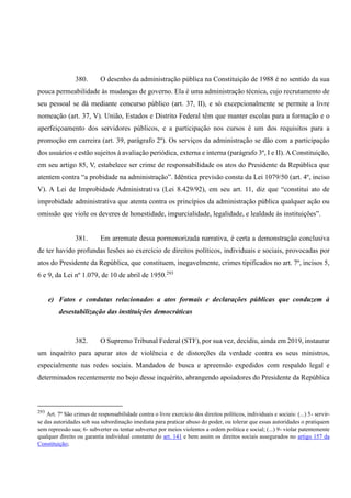 380. O desenho da administração pública na Constituição de 1988 é no sentido da sua
pouca permeabilidade às mudanças de governo. Ela é uma administração técnica, cujo recrutamento de
seu pessoal se dá mediante concurso público (art. 37, II), e só excepcionalmente se permite a livre
nomeação (art. 37, V). União, Estados e Distrito Federal têm que manter escolas para a formação e o
aperfeiçoamento dos servidores públicos, e a participação nos cursos é um dos requisitos para a
promoção em carreira (art. 39, parágrafo 2º). Os serviços da administração se dão com a participação
dos usuários e estão sujeitos à avaliação periódica, externa e interna (parágrafo 3º, I e II). AConstituição,
em seu artigo 85, V, estabelece ser crime de responsabilidade os atos do Presidente da República que
atentem contra “a probidade na administração”. Idêntica previsão consta da Lei 1079/50 (art. 4º, inciso
V). A Lei de Improbidade Administrativa (Lei 8.429/92), em seu art. 11, diz que “constitui ato de
improbidade administrativa que atenta contra os princípios da administração pública qualquer ação ou
omissão que viole os deveres de honestidade, imparcialidade, legalidade, e lealdade às instituições”.
381. Em arremate dessa pormenorizada narrativa, é certa a demonstração conclusiva
de ter havido profundas lesões ao exercício de direitos políticos, individuais e sociais, provocadas por
atos do Presidente da República, que constituem, inegavelmente, crimes tipificados no art. 7º, incisos 5,
6 e 9, da Lei nº 1.079, de 10 de abril de 1950.293
e) Fatos e condutas relacionados a atos formais e declarações públicas que conduzem à
desestabilização das instituições democráticas
382. O Supremo Tribunal Federal (STF), por sua vez, decidiu, ainda em 2019, instaurar
um inquérito para apurar atos de violência e de distorções da verdade contra os seus ministros,
especialmente nas redes sociais. Mandados de busca e apreensão expedidos com respaldo legal e
determinados recentemente no bojo desse inquérito, abrangendo apoiadores do Presidente da República
293
Art. 7º São crimes de responsabilidade contra o livre exercício dos direitos políticos, individuais e sociais: (...) 5- servir-
se das autoridades sob sua subordinação imediata para praticar abuso do poder, ou tolerar que essas autoridades o pratiquem
sem repressão sua; 6- subverter ou tentar subverter por meios violentos a ordem política e social; (...) 9- violar patentemente
qualquer direito ou garantia individual constante do art. 141 e bem assim os direitos sociais assegurados no artigo 157 da
Constituição;
 