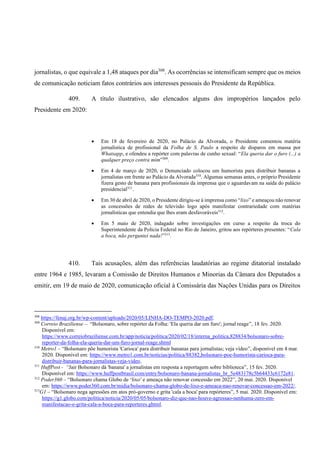 jornalistas, o que equivale a 1,48 ataques por dia308
. As ocorrências se intensificam sempre que os meios
de comunicação noticiam fatos contrários aos interesses pessoais do Presidente da República.
409. A título ilustrativo, são elencados alguns dos impropérios lançados pelo
Presidente em 2020:
• Em 18 de fevereiro de 2020, no Palácio da Alvorada, o Presidente comentou matéria
jornalística de profissional da Folha de S. Paulo a respeito de disparos em massa por
Whatsapp, e ofendeu a repórter com palavras de cunho sexual: “Ela queria dar o furo (...) a
qualquer preço contra mim”309
.
• Em 4 de março de 2020, o Denunciado colocou um humorista para distribuir bananas a
jornalistas em frente ao Palácio da Alvorada310
. Algumas semanas antes, o próprio Presidente
fizera gesto de banana para profissionais da imprensa que o aguardavam na saída do palácio
presidencial311
.
• Em 30 de abril de 2020, o Presidente dirigiu-se à imprensa como “lixo” e ameaçou não renovar
as concessões de redes de televisão logo após manifestar contrariedade com matérias
jornalísticas que entendia que lhes eram desfavoráveis312
.
• Em 5 maio de 2020, indagado sobre investigações em curso a respeito da troca do
Superintendente da Polícia Federal no Rio de Janeiro, gritou aos repórteres presentes: “Cala
a boca, não perguntei nada!”313
.
410. Tais acusações, além das referências laudatórias ao regime ditatorial instalado
entre 1964 e 1985, levaram a Comissão de Direitos Humanos e Minorias da Câmara dos Deputados a
emitir, em 19 de maio de 2020, comunicação oficial à Comissária das Nações Unidas para os Direitos
308
https://fenaj.org.br/wp-content/uploads/2020/05/LINHA-DO-TEMPO-2020.pdf.
309
Correio Braziliense – “Bolsonaro, sobre repórter da Folha: 'Ela queria dar um furo'; jornal reage”, 18 fev. 2020.
Disponível em:
https://www.correiobraziliense.com.br/app/noticia/politica/2020/02/18/interna_politica,828834/bolsonaro-sobre-
reporter-da-folha-ela-queria-dar-um-furo-jornal-reage.shtml
310
Metro1 – “Bolsonaro põe humorista 'Carioca' para distribuir bananas para jornalistas; veja vídeo”, disponível em 4 mar.
2020. Disponível em: https://www.metro1.com.br/noticias/politica/88382,bolsonaro-poe-humorista-carioca-para-
distribuir-bananas-para-jornalistas-veja-video.
311
HuffPost - “Jair Bolsonaro dá 'banana' a jornalistas em resposta a reportagem sobre biblioteca”, 15 fev. 2020.
Disponível em: https://www.huffpostbrasil.com/entry/bolsonaro-banana-jornalistas_br_5e483178c5b64433c6172e81.
312
Poder360 – “Bolsonaro chama Globo de ‘lixo’ e ameaça não renovar concessão em 2022”, 20 mai. 2020. Disponível
em: https://www.poder360.com.br/midia/bolsonaro-chama-globo-de-lixo-e-ameaca-nao-renovar-concessao-em-2022/.
313
G1 – “Bolsonaro nega agressões em atos pró-governo e grita 'cala a boca' para repórteres”, 5 mai. 2020. Disponível em:
https://g1.globo.com/politica/noticia/2020/05/05/bolsonaro-diz-que-nao-houve-agressao-nenhuma-zero-em-
manifestacao-e-grita-cala-a-boca-para-reporteres.ghtml.
 