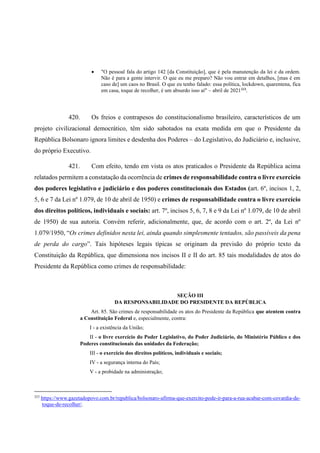 • "O pessoal fala do artigo 142 [da Constituição], que é pela manutenção da lei e da ordem.
Não é para a gente intervir. O que eu me preparo? Não vou entrar em detalhes, [mas é em
caso de] um caos no Brasil. O que eu tenho falado: essa política, lockdown, quarentena, fica
em casa, toque de recolher, é um absurdo isso aí" – abril de 2021323
.
420. Os freios e contrapesos do constitucionalismo brasileiro, característicos de um
projeto civilizacional democrático, têm sido sabotados na exata medida em que o Presidente da
República Bolsonaro ignora limites e desdenha dos Poderes – do Legislativo, do Judiciário e, inclusive,
do próprio Executivo.
421. Com efeito, tendo em vista os atos praticados o Presidente da República acima
relatados permitem a constatação da ocorrência de crimes de responsabilidade contra o livre exercício
dos poderes legislativo e judiciário e dos poderes constitucionais dos Estados (art. 6º, incisos 1, 2,
5, 6 e 7 da Lei nº 1.079, de 10 de abril de 1950) e crimes de responsabilidade contra o livre exercício
dos direitos políticos, individuais e sociais: art. 7º, incisos 5, 6, 7, 8 e 9 da Lei nº 1.079, de 10 de abril
de 1950) de sua autoria. Convém referir, adicionalmente, que, de acordo com o art. 2º, da Lei nº
1.079/1950, “Os crimes definidos nesta lei, ainda quando simplesmente tentados, são passíveis da pena
de perda do cargo”. Tais hipóteses legais típicas se originam da previsão do próprio texto da
Constituição da República, que dimensiona nos incisos II e II do art. 85 tais modalidades de atos do
Presidente da República como crimes de responsabilidade:
SEÇÃO III
DA RESPONSABILIDADE DO PRESIDENTE DA REPÚBLICA
Art. 85. São crimes de responsabilidade os atos do Presidente da República que atentem contra
a Constituição Federal e, especialmente, contra:
I - a existência da União;
II - o livre exercício do Poder Legislativo, do Poder Judiciário, do Ministério Público e dos
Poderes constitucionais das unidades da Federação;
III - o exercício dos direitos políticos, individuais e sociais;
IV - a segurança interna do País;
V - a probidade na administração;
323
https://www.gazetadopovo.com.br/republica/bolsonaro-afirma-que-exercito-pode-ir-para-a-rua-acabar-com-covardia-de-
toque-de-recolher/.
 