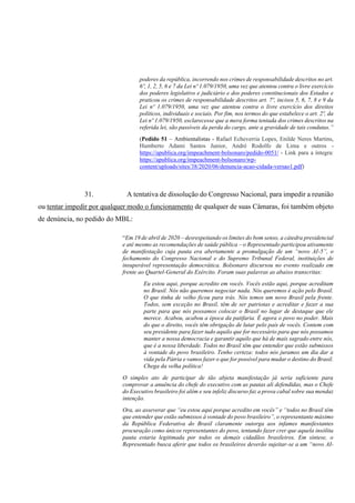 poderes da república, incorrendo nos crimes de responsabilidade descritos no art.
6º, 1, 2, 5, 6 e 7 da Lei nº 1.079/1950, uma vez que atentou contra o livre exercício
dos poderes legislativo e judiciário e dos poderes constitucionais dos Estados e
praticou os crimes de responsabilidade descritos art. 7º, incisos 5, 6, 7, 8 e 9 da
Lei nº 1.079/1950, uma vez que atentou contra o livre exercício dos direitos
políticos, individuais e sociais. Por fim, nos termos do que estabelece o art. 2º, da
Lei nº 1.079/1950, esclarecesse que a mera forma tentada dos crimes descritos na
referida lei, são passíveis da perda do cargo, ante a gravidade de tais condutas.”
(Pedido 51 – Ambientalistas - Rafael Echeverria Lopes, Enilde Neres Martins,
Humberto Adami Santos Junior, André Rodolfo de Lima e outros -
https://apublica.org/impeachment-bolsonaro/pedido-0051/ - Link para a íntegra:
https://apublica.org/impeachment-bolsonaro/wp-
content/uploads/sites/38/2020/06/denuncia-acao-cidada-versao1.pdf)
31. A tentativa de dissolução do Congresso Nacional, para impedir a reunião
ou tentar impedir por qualquer modo o funcionamento de qualquer de suas Câmaras, foi também objeto
de denúncia, no pedido do MBL:
“Em 19 de abril de 2020 – desrespeitando os limites do bom senso, a cátedra presidencial
e até mesmo as recomendações de saúde pública – o Representado participou ativamente
de manifestação cuja pauta era abertamente a promulgação de um “novo AI-5”, o
fechamento do Congresso Nacional e do Supremo Tribunal Federal, instituições de
insuperável representação democrática. Bolsonaro discursou no evento realizado em
frente ao Quartel-General do Exército. Foram suas palavras as abaixo transcritas:
Eu estou aqui, porque acredito em vocês. Vocês estão aqui, porque acreditam
no Brasil. Nós não queremos negociar nada. Nós queremos é ação pelo Brasil.
O que tinha de velho ficou para trás. Nós temos um novo Brasil pela frente.
Todos, sem exceção no Brasil, têm de ser patriotas e acreditar e fazer a sua
parte para que nós possamos colocar o Brasil no lugar de destaque que ele
merece. Acabou, acabou a época da patifaria. É agora o povo no poder. Mais
do que o direito, vocês têm obrigação de lutar pelo país de vocês. Contem com
seu presidente para fazer tudo aquilo que for necessário para que nós possamos
manter a nossa democracia e garantir aquilo que há de mais sagrado entre nós,
que é a nossa liberdade. Todos no Brasil têm que entender que estão submissos
à vontade do povo brasileiro. Tenho certeza: todos nós juramos um dia dar a
vida pela Pátria e vamos fazer o que for possível para mudar o destino do Brasil.
Chega da velha política!
O simples ato de participar de tão abjeta manifestação já seria suficiente para
comprovar a anuência do chefe do executivo com as pautas ali defendidas, mas o Chefe
do Executivo brasileiro foi além e seu infeliz discurso faz a prova cabal sobre sua mendaz
intenção.
Ora, ao asseverar que “eu estou aqui porque acredito em vocês” e “todos no Brasil têm
que entender que estão submissos à vontade do povo brasileiro”, o representante máximo
da República Federativa do Brasil claramente outorga aos infames manifestantes
procuração como únicos representantes do povo, tentando fazer crer que aquela insólita
pauta estaria legitimada por todos os demais cidadãos brasileiros. Em síntese, o
Representado busca aferir que todos os brasileiros deverão sujeitar-se a um “novo AI-
 