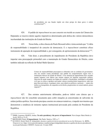 do presidente em sua função impõe um claro perigo de dano grave à ordem
constitucional324
.
424. O pedido de impeachment no caso concreto ora trazido ao exame da Câmara dos
Deputados se inscreve dentre aqueles imperativos determinados pela defesa dos valores democráticos
incolumidade das instituições do Estado de Direito.
425. Nessa linha, a obra clássica de Paulo Brossard sobre o tema assinala que “A idéia
de responsabilidade é inseparável do conceito de democracia. E o impeachment constituiu eficaz
instrumento de apuração de responsabilidade e, por conseguinte, de aprimoramento da democracia”325
.
426. Vale dizer, o procedimento de impedimento do Presidente da República deve
importar uma preocupação primordial com a manutenção do Estado Democrático de Direito, como
também indicado na reflexão de Rafael Mafei Queiroz:
Crimes de responsabilidade preocupam-se sobretudo com as condutas de governantes:
eles nos armam contra presidentes cujo padrão de comportamento sugira risco a
instituições básicas do Estado de Direito. A luz amarela do impeachment deve acender
quanto topamos com líderes que minam espaços de legítima negociação política,
intervém de modo suspeito em órgãos de controle e fiscalização, intimidam a sociedade
civil que os critica e agridem sem pudor valores constitucionais inegociáveis, tudo isso
para fazer prevalecer, a qualquer custo, seus objetivos políticos e pessoais — sejam eles
nobres ou mesquinhos, de esquerda ou de direita, progressistas ou conservadores, pouco
importa326
.
427. Dos extratos anteriormente delineados, pode-se inferir com clareza que o
impeachment não foi concebido unicamente para coibir situações já concretizadas de subversão da
ordem jurídico-política. Sua missão precípua consiste em estancar tentativas, e impedir movimentos que
demonstrem a tendência de iminente ruptura institucional provocada pela conduta do Presidente da
República.
324
TRIBE, Laurence; MARTZ, Joshua. To end a presidency: the power of impeachment. Nova Iorque: Basic Books (e-
book), 2019, p. 21-22.
325
BROSSARD, Paulo. O impeachment. São Paulo: Saraiva, 1992. p. 7.
326
QUEIROZ, Rafael Mafei R. Indignidade, desonra e quebra de decoro presidencial na era Jair Bolsonaro. In: JOTA.
Disponível em: https://www.jota.info/opiniao-e-analise/artigos/indignidade-desonra-e-quebra-de-decoro-presidencial-
na-era-jair-bolsonaro-13092019. Acesso em: 16 maio 2020.
 