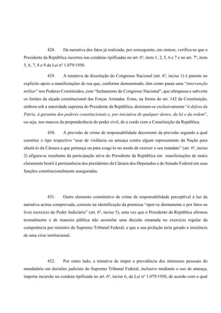 428. Da narrativa dos fatos já realizada, por conseguinte, em síntese, verifica-se que o
Presidente da República incorreu nas condutas tipificadas no art. 6º, itens 1, 2, 5, 6 e 7 e no art. 7º, itens
5, 6, 7, 8 e 9 da Lei nº 1.079/1950.
429. A tentativa de dissolução do Congresso Nacional (art. 6º, inciso 1) é patente no
explícito apoio a manifestações de rua que, conforme demonstrado, têm como pauta uma “intervenção
militar” nos Poderes Constituídos, com “fechamento do Congresso Nacional", que ultrapassa e subverte
os limites da alçada constitucional das Forças Armadas. Estas, na forma do art. 142 da Constituição,
embora sob a autoridade suprema do Presidente da República, destinam-se exclusivamente “à defesa da
Pátria, à garantia dos poderes constitucionais e, por iniciativa de qualquer destes, da lei e da ordem”,
ou seja, nos marcos da preponderância do poder civil, de a cordo com a Constituição da República.
430. A previsão de crime de responsabilidade decorrente da previsão segundo a qual
constitui o tipo respectivo “usar de violência ou ameaça contra algum representante da Nação para
afastá-lo da Câmara a que pertença ou para coagi-lo no modo de exercer o seu mandato” (art. 6º, inciso
2) afigura-se resultante da participação ativa do Presidente da República em manifestações de matiz
claramente hostil à permanência dos presidentes da Câmara dos Deputados e do Senado Federal em suas
funções constitucionalmente asseguradas.
431. Outro elemento constitutivo de crime de responsabilidade perceptível à luz da
narrativa acima comprovada, consiste na identificação da premissa “opor-se diretamente e por fatos ao
livre exercício do Poder Judiciário” (art. 6º, inciso 5), uma vez que o Presidente da República afirmou
textualmente e de maneira pública não assimilar uma decisão emanada no exercício regular da
competência por ministro do Supremo Tribunal Federal, e que a sua prolação teria gerado a iminência
de uma crise institucional.
432. Por outro lado, a tentativa de impor a prevalência dos interesses pessoais do
mandatário em decisões judiciais do Supremo Tribunal Federal, inclusive mediante o uso de ameaça,
importa incursão na conduta tipificada no art. 6º, inciso 6, da Lei nº 1.079/1950, de acordo com o qual
 