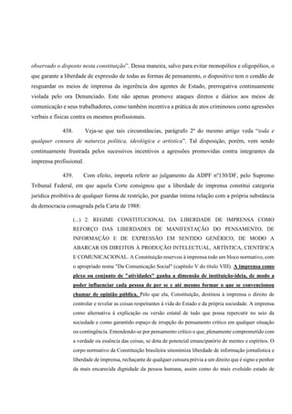 observado o disposto nesta constituição”. Dessa maneira, salvo para evitar monopólios e oligopólios, o
que garante a liberdade de expressão de todas as formas de pensamento, o dispositivo tem o condão de
resguardar os meios de imprensa da ingerência dos agentes de Estado, prerrogativa continuamente
violada pelo ora Denunciado. Este não apenas promove ataques diretos e diários aos meios de
comunicação e seus trabalhadores, como também incentiva a prática de atos criminosos como agressões
verbais e físicas contra os mesmos profissionais.
438. Veja-se que tais circunstâncias, parágrafo 2º do mesmo artigo veda “toda e
qualquer censura de natureza política, ideológica e artística”. Tal disposição, porém, vem sendo
continuamente frustrada pelos sucessivos incentivos a agressões promovidas contra integrantes da
imprensa profissional.
439. Com efeito, importa referir ao julgamento da ADPF nº130/DF, pelo Supremo
Tribunal Federal, em que aquela Corte consignou que a liberdade de imprensa constitui categoria
jurídica proibitiva de qualquer forma de restrição, por guardar íntima relação com a própria substância
da democracia consagrada pela Carta de 1988:
(...) 2. REGIME CONSTITUCIONAL DA LIBERDADE DE IMPRENSA COMO
REFORÇO DAS LIBERDADES DE MANIFESTAÇÃO DO PENSAMENTO, DE
INFORMAÇÃO E DE EXPRESSÃO EM SENTIDO GENÉRICO, DE MODO A
ABARCAR OS DIREITOS À PRODUÇÃO INTELECTUAL, ARTÍSTICA, CIENTÍFICA
E COMUNICACIONAL. A Constituição reservou à imprensa todo um bloco normativo, com
o apropriado nome "Da Comunicação Social" (capítulo V do título VIII). A imprensa como
plexo ou conjunto de "atividades" ganha a dimensão de instituição-ideia, de modo a
poder influenciar cada pessoa de per se e até mesmo formar o que se convencionou
chamar de opinião pública. Pelo que ela, Constituição, destinou à imprensa o direito de
controlar e revelar as coisas respeitantes à vida do Estado e da própria sociedade. A imprensa
como alternativa à explicação ou versão estatal de tudo que possa repercutir no seio da
sociedade e como garantido espaço de irrupção do pensamento crítico em qualquer situação
ou contingência. Entendendo-se por pensamento crítico o que, plenamente comprometido com
a verdade ou essência das coisas, se dota de potencial emancipatório de mentes e espíritos. O
corpo normativo da Constituição brasileira sinonimiza liberdade de informação jornalística e
liberdade de imprensa, rechaçante de qualquer censura prévia a um direito que é signo e penhor
da mais encarecida dignidade da pessoa humana, assim como do mais evoluído estado de
 