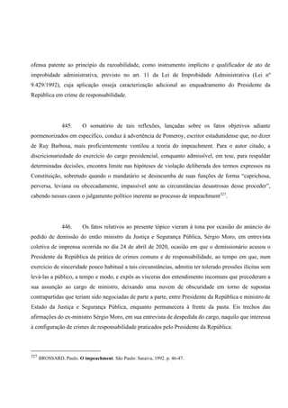 ofensa patente ao princípio da razoabilidade, como instrumento implícito e qualificador de ato de
improbidade administrativa, previsto no art. 11 da Lei de Improbidade Administrativa (Lei nº
9.429/1992), cuja aplicação enseja caracterização adicional ao enquadramento do Presidente da
República em crime de responsabilidade.
445. O somatório de tais reflexões, lançadas sobre os fatos objetivos adiante
pormenorizados em específico, conduz à advertência de Pomeroy, escritor estadunidense que, no dizer
de Ruy Barbosa, mais proficientemente ventilou a teoria do impeachment. Para o autor citado, a
discricionariedade do exercício do cargo presidencial, conquanto admissível, em tese, para respaldar
determinadas decisões, encontra limite nas hipóteses de violação deliberada dos termos expressos na
Constituição, sobretudo quando o mandatário se desincumba de suas funções de forma “caprichosa,
perversa, leviana ou obcecadamente, impassível ante as circunstâncias desastrosas desse proceder”,
cabendo nesses casos o julgamento político inerente ao processo de impeachment327
.
446. Os fatos relativos ao presente tópico vieram à tona por ocasião do anúncio do
pedido de demissão do então ministro da Justiça e Segurança Pública, Sérgio Moro, em entrevista
coletiva de imprensa ocorrida no dia 24 de abril de 2020, ocasião em que o demissionário acusou o
Presidente da República da prática de crimes comuns e de responsabilidade, ao tempo em que, num
exercício de sinceridade pouco habitual a tais circunstâncias, admitiu ter tolerado pressões ilícitas sem
levá-las a público, a tempo e modo, e expôs as vísceras dos entendimento incomuns que precederam a
sua assunção ao cargo de ministro, deixando uma nuvem de obscuridade em torno de supostas
contrapartidas que teriam sido negociadas de parte a parte, entre Presidente da República e ministro de
Estado da Justiça e Segurança Pública, enquanto permanecera à frente da pasta. Eis trechos das
afirmações do ex-ministro Sérgio Moro, em sua entrevista de despedida do cargo, naquilo que interessa
à configuração de crimes de responsabilidade praticados pelo Presidente da República:
327
BROSSARD, Paulo. O impeachment. São Paulo: Saraiva, 1992. p. 46-47.
 
