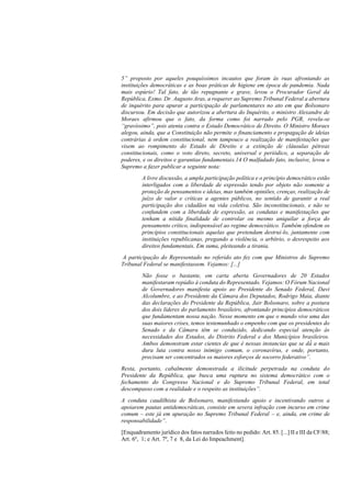 5” proposto por aqueles pouquíssimos incautos que foram às ruas afrontando as
instituições democráticas e as boas práticas de higiene em época de pandemia. Nada
mais espúrio! Tal fato, de tão repugnante e grave, levou o Procurador Geral da
República, Exmo. Dr. Augusto Aras, a requerer ao Supremo Tribunal Federal a abertura
de inquérito para apurar a participação de parlamentares no ato em que Bolsonaro
discursou. Em decisão que autorizou a abertura do Inquérito, o ministro Alexandre de
Moraes afirmou que o fato, da forma como foi narrado pelo PGR, revela-se
“gravíssimo”, pois atenta contra o Estado Democrático de Direito. O Ministro Moraes
alegou, ainda, que a Constituição não permite o financiamento e propagação de ideias
contrárias à ordem constitucional, nem tampouco a realização de manifestações que
visem ao rompimento do Estado de Direito e a extinção de cláusulas pétreas
constitucionais, como o voto direto, secreto, universal e periódico, a separação de
poderes, e os direitos e garantias fundamentais.14 O malfadado fato, inclusive, levou o
Supremo a fazer publicar a seguinte nota:
A livre discussão, a ampla participação política e o princípio democrático estão
interligados com a liberdade de expressão tendo por objeto não somente a
proteção de pensamentos e ideias, mas também opiniões, crenças, realização de
juízo de valor e críticas a agentes públicos, no sentido de garantir a real
participação dos cidadãos na vida coletiva. São inconstitucionais, e não se
confundem com a liberdade de expressão, as condutas e manifestações que
tenham a nítida finalidade de controlar ou mesmo aniquilar a força do
pensamento crítico, indispensável ao regime democrático. Também ofendem os
princípios constitucionais aquelas que pretendam destruí-lo, juntamente com
instituições republicanas, pregando a violência, o arbítrio, o desrespeito aos
direitos fundamentais. Em suma, pleiteando a tirania.
A participação do Representado no referido ato fez com que Ministros do Supremo
Tribunal Federal se manifestassem. Vejamos: [...]
Não fosse o bastante, em carta aberta Governadores de 20 Estados
manifestaram repúdio à conduta do Representado. Vejamos: O Fórum Nacional
de Governadores manifesta apoio ao Presidente do Senado Federal, Davi
Alcolumbre, e ao Presidente da Câmara dos Deputados, Rodrigo Maia, diante
das declarações do Presidente da República, Jair Bolsonaro, sobre a postura
dos dois líderes do parlamento brasileiro, afrontando princípios democráticos
que fundamentam nossa nação. Nesse momento em que o mundo vive uma das
suas maiores crises, temos testemunhado o empenho com que os presidentes do
Senado e da Câmara têm se conduzido, dedicando especial atenção às
necessidades dos Estados, do Distrito Federal e dos Municípios brasileiros.
Ambos demonstram estar cientes de que é nessas instancias que se dá́ a mais
dura luta contra nosso inimigo comum, o coronavírus, e onde, portanto,
precisam ser concentrados os maiores esforços de socorro federativo”.
Resta, portanto, cabalmente demonstrada a ilicitude perpetrada na conduta do
Presidente da República, que busca uma ruptura no sistema democrático com o
fechamento do Congresso Nacional e do Supremo Tribunal Federal, em total
descompasso com a realidade e o respeito as instituições”.
A conduta caudilhista de Bolsonaro, manifestando apoio e incentivando outros a
apoiarem pautas antidemocráticas, consiste em severa infração com incurso em crime
comum – este já em apuração no Supremo Tribunal Federal – e, ainda, em crime de
responsabilidade”.
[Enquadramento jurídico dos fatos narrados feito no pedido: Art. 85. [...] II e III da CF/88;
Art. 6º, 1; e Art. 7º, 7 e 8, da Lei do Impeachment].
 