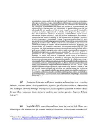 existe nenhum pedido que foi feito de maneira formal. Sinceramente fui surpreendido,
achei que foi ofensivo a via que depois a Secom informou que houve essa exoneração a
pedido mas isso de fato não é verdadeiro. Para mim esse último ato é uma sinalização de
que o presidente me quer fora do cargo porque essa precipitação na exoneração não vejo
muita justificativa. De todo modo, meu entendimento foi que não tinha como aceitar essa
substituição. Há uma questão envolvida da minha biografia como juiz, de respeito à lei,
ao estado de direito, à impessoalidade no trato das coisas do governo. Seria um tiro na
Lava Jato se houvesse substituição de delegados, superintendentes naquela ocasião.
Então eu não me senti confortável. Tenho que preservar minha biografa, mas também o
compromisso que assumi inicialmente, de que seríamos firmes no combate à corrupção,
ao crime organizado e à criminalidade violenta. E o pressuposto a isso é que nós temos
que garantir o respeito à lei e à própria autonomia da Polícia Federal contra interferências
políticas. O presidente indica o diretor-geral, ele tem essa competência, mas assumiu um
compromisso comigo de que seria uma escolha técnica que eu faria. O trabalho vem
sendo realizado, e o diretor-geral poderia ser alterado desde que houvesse uma causa
consistente. Não tendo essa causa consistente e percebendo que essa interferência política
pode levar a relações impróprias entre o diretor-geral, o superintendente para com o
Presidente da República é aí que não posso concordar. De todo modo agradeço ao
presidente, fui fiel ao compromisso que tivemos e acho que estou sendo fiel no atual
momento. No futuro, vou começar a empacotar minhas coisas e providenciar o
encaminhamento da minha carta de demissão. Eu infelizmente não tenho como persistir
com o compromisso que assumi sem que eu tenha condições de trabalho, de preservar a
autonomia da Polícia Federal para realizar seu trabalhos ou sendo forçado a sinalizar uma
concordância com uma interferência política na Polícia Federal cujos resultados são
imprevisíveis. Espero que independentemente da minha saída seja feita a escolha – quem
sabe até a própria manutenção do diretor sendo que não existe pedido de exoneração, mas
não havendo essa possibilidade que seja feita uma escolha técnica sem preferências
pessoais que seja indicado alguém que possa realizar um trabalho autônomo e
independente também a instituição vai também resistir a qualquer espécie de interferência
política e alguém que não concorde em trocar superintendente delegados por motivos não
justificados. [...].
447. Dos trechos destacados, verifica-se a imputação ao Denunciado, pelo ex-ministro
da Justiça, de crimes comuns e de responsabilidade. Segundo o que afirmou o ex-ministro, o Denunciado
teria atuado para obstruir e embaraçar investigações e processos judiciais que seriam de interesse direto
de seus filhos e deputados aliados, inclusive inquéritos que tramitam perante o Supremo Tribunal
Federal328
.
448. No dia 24/4/2020, o ex-ministro exibiu ao Jornal Nacional, da Rede Globo, troca
de mensagens com o Denunciado que denotam a intenção deste último de interferir na Polícia Federal,
328
Disponível em: https://www1.folha.uol.com.br/poder/2020/04/ao-anunciar-demissao-moro-critica-interferencia-de-
bolsonaro-na-pf-e-destaca-autonomia-em-gestoes-do-pt.shtml. Acessado em: 24 de abril de 2020.
 