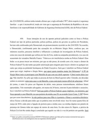 dia 22/4/2020330, embora tenha tentado afirmar que a sigla utilizada (“PF”) diria respeito à segurança
familiar – o que é inconcebível, tendo em vista que a segurança do Presidente da República e de seus
familiares é de responsabilidade do Gabinete de Segurança Institucional (GSI), não da Polícia Federal.
450. Essas intenções de uso do aparato policial judiciário como se fosse a Polícia
Federal um tipo de polícia particular, polícia política, polícia de governo ou polícia do Presidente,
haviam sido confessadas pelo Denunciado em pronunciamento ocorrido no dia 24/4/2020. Na ocasião,
o Denunciado, confirmando parte das acusações do ex-Ministro Sérgio Moro, confessa que, em
inúmeras ocasiões, procurou interferir e influenciar a condução de investigações da Polícia Federal,
como nos casos do atentado que sofrera em Juiz de Fora, ainda na campanha presidencial, e no caso do
assassinato da vereadora Marielle Franco: “Falava-se em interferência minha na Polícia Federal. Oras
bolas: se eu posso trocar um ministro, por que eu não posso, de acordo com a lei, trocar o diretor da
Polícia Federal? Eu não tenho que pedir autorização para ninguém para trocar o diretor ou qualquer um
outro que esteja na pirâmide hierárquica do Poder Executivo. Será que é interferir na Polícia Federal
quase que exigir, implorar a Sergio Moro, que apure quem mandou matar Jair Bolsonaro? A PF de
Sergio Moro mais se preocupou com Marielle do que com seu chefe supremo. Cobrei muito deles isso
daí. Não interferi. Eu acho que todas as pessoas de bem no Brasil querem saber. Entendo, me desculpe
senhor ex-ministro: entre meu caso e o da Marielle, o meu está muito menos difícil de solucionar. Afinal
de contas, o autor foi preso em flagrante de delito, mais pessoas testemunharam, telefones foram
apreendidos. Três renomados advogados, em menos de 24 horas, estavam lá para defender o assassino.
Isso é interferir na Polícia Federal? Será que pedir à Policia Federal, quase implorar, via ministros, que
fosse apurado o caso Marielle, no caso porteiro da minha casa 58, na avenida Lúcio Costa, 3.100? Quase
que por acaso descobrimos. Se não pedisse para meu filho ir à portaria e filmar a secretária eletrônica,
talvez ficasse a dúvida para todos que eu poderia estar envolvido nisso. Isso foi numa quarta-feira de
março de 2018, onde entre a ligação do porteiro para a minha casa e as minhas digitais nos painéis de
presença da Câmara tinha um espaço de menos de uma hora. Eu não estava lá. Depois, a perícia da
Policia Civil do Rio ainda chega à conclusão que aquela voz não é a voz do porteiro em questão. Será
330
https://g1.globo.com/politica/noticia/2020/05/15/bolsonaro-admite-que-falou-pf-na-reuniao-ministerial-mas-que-a-
interferencia-nao-e-na-inteligencia-mas-na-seguranca-familiar.ghtml
 