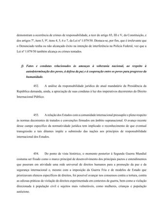 demonstram a ocorrência de crimes de responsabilidade, a teor do artigo 85, III e V, da Constituição, e
dos artigos 7º, item 5, 9º, itens 4, 5, 6 e 7, da Lei nº 1.079/50. Destaca-se, por fim, que é irrelevante que
o Denunciado tenha ou não alcançado êxito na intenção de interferência na Polícia Federal, vez que a
Lei nº 1.079/50 também alcança os crimes tentados.
f) Fatos e condutas relacionados às ameaças à soberania nacional, ao respeito à
autodeterminação dos povos, à defesa da paz e à cooperação entre os povos para progresso da
humanidade.
452. A análise da responsabilidade jurídica do atual mandatário da Presidência da
República demanda, ainda, a apreciação de suas condutas à luz dos imperativos decorrentes do Direito
Internacional Público.
453. A relação dos Estados com a comunidade internacional pressupõe o pleno respeito
às normas decorrentes de tratados e convenções firmados em âmbito supranacional. O avanço recente
desse campo específico da normatividade jurídica tem implicado o reconhecimento de que eventual
transgressão a tais ditames impõe a submissão das nações aos princípios de responsabilidade
internacional dos Estados.
454. Do ponto de vista histórico, o momento posterior à Segunda Guerra Mundial
costuma ser fixado como o marco principal de desenvolvimento dos principais pactos e entendimentos
que puseram em atividade uma rede universal de direitos humanos para a promoção da paz e da
segurança internacional e, mesmo com a imposição da Guerra Fria e de modelos de Estado que
priorizavam elencos específicos de direitos, foi possível avançar nos consensos contra a tortura, contra
as odiosas práticas de violação de direitos experimentada em contextos de guerra, bem como a violação
direcionada à população civil e sujeitos mais vulneráveis, como mulheres, crianças e população
autóctone.
 