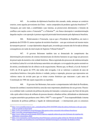 465. As condutas da diplomacia brasileira têm causado, ainda, ameaças ao comércio
exterior, como aquelas provenientes da China – maior compradora de produtos agrícolas brasileiros340
.
Ameaçam, por outro lado, a estabilidade e paz internas, ao promoverem abertamente o fomento de
conflitos com nações como a Venezuela341
e a Palestina342
, em franco desrespeito à autodeterminação
daquelas nações e em oposição à postura negocial priorizada historicamente pela diplomacia brasileira.
466. Relativamente à Venezuela, veja-se que o Presidente da República, em meio à
pandemia da COVID-19, tentou expulsar do território brasileiro – sem que existissem até mesmo meios
de transporte para tal – o corpo diplomático daquele país, investida que somente não foi levada às últimas
consequências em razão da intervenção do Supremo Tribunal Federal343
.
467. O governo Bolsonaro também tem se distanciado do cumprimento das
determinações provenientes do sistema interamericano de direitos humanos no que tange aos processos
de preservação da memória e da verdade históricas. Marca registrada dos processos de redemocratização
na América Latina foi a revisão da herança autoritária em cada país e a revogação dos pactos normativos
de anistia, consideradas leis do silêncio ou do esquecimento. Mesmo que, no Brasil, a Lei de Anistia nº
6.683, de 28 de agosto de 1979, não tenha sido revogada, é de se valorizar o acúmulo de anos de
consciência histórica e luta pelos direitos à verdade, justiça e reparação, processo que representou um
valoroso marco de revisão para que os tristes eventos históricos que marcaram o país antes da
Constituição de 1988 não sejam esquecidos ou repetidos.
468. O governo Jair Bolsonaro, bem assim o comportamento individual do Presidente,
fizeram do combate à memória histórica uma das mais importantes plataformas do seu governo. Passou-
se a combater todo o acúmulo de políticas da justiça de transição e consensos que são fruto da luta pela
vida e pela sobrevivência de milhares de pessoas durante a ditadura militar, defendendo-se abertamente
o regime autoritário que perdurou entre 1964 e 1985344
e seus agentes345
. Essa responsabilidade é interna
– desmonte de políticas públicas e legado de redemocratização – e internacional, pois os consensos
340
https://www.jornaldocomercio.com/_conteudo/politica/2018/10/655095-china-faz-alerta-a-bolsonaro-e-diz-que-custo-
pode-ser-grande-ao-brasil.html.
341
https://www.correiodobrasil.com.br/bolsonaro-fala-guerra-contra-venezuela-irrita-militares-brasileiros/
342
https://www.bbc.com/portuguese/brasil-47751065.
343
https://www1.folha.uol.com.br/mundo/2020/05/barroso-suspende-ordem-do-governo-bolsonaro-de-expulsao-de-
diplomatas-venezuelanos.shtml.
344
https://www.metropoles.com/brasil/politica-brasil/bolsonaro-comemora-golpe-militar-de-1964-dia-da-liberdade.
345
https://veja.abril.com.br/politica/em-israel-bolsonaro-defende-homenagem-a-torturador-da-ditadura-militar/.
 
