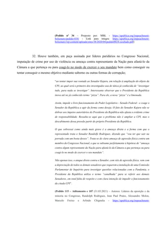 (Pedido nº 34 – Proposto por: MBL - https://apublica.org/impeachment-
bolsonaro/pedido-034/ - Link para íntegra: https://apublica.org/impeachment-
bolsonaro/wp-content/uploads/sites/38/2020/04/pedido0024-ocultado.pdf)
32. Houve também, em peça assinada por líderes paridários no Congresso Nacional,
imputação de crime por uso de violência ou ameaça contra representante da Nação para afastá-lo da
Câmara a que pertença ou para coagi-lo no modo de exercer o seu mandato bem como conseguir ou
tentar conseguir o mesmo objetivo mediante suborno ou outras formas de corrupção;
“ao tentar impor sua vontade ao Senador Kajuru, em relação à ampliação do objeto da
CPI, ao qual será o primeiro dos investigados usa de tática já conhecida de “investigar
tudo, para nada se investigar”. Interessante observar que o Presidente da República
inova até no já conhecido termo “pizza”. Para ele, a nova “pizza” é a limonada.
Assim, impede o livre funcionamento do Poder Legislativo - Senado Federal - e coage o
Senador da República a agir da forma como deseja. O fato do Senador Kajuru não se
dobrar aos ímpetos autoritários do Presidente da República não afasta o evidente crime
de responsabilidade. Ressalta-se aqui que o problema não é ampliar a CPI, mas o
descabimento dessa pressão partir do próprio Presidente da República.
O que sobressai como ainda mais grave é a ameaça direta e a forma com que o
representado trata o Senador Randolfe Rodrigues, dizendo que “vou ter que sair na
porrada com um bosta desses”. Trata-se de clara ameaça de agressão física contra um
membro do Congresso Nacional, o que se subsume perfeitamente à hipótese de “ameaça
contra algum representante da Nação para afastá-lo da Câmara a que pertença ou para
coagi-lo no modo de exercer o seu mandato”.
Não apenas isso, o ataque direto contra o Senador, com viés de agressão física, vem com
a depreciação de todos os demais senadores que requerem a instalação de uma Comissão
Parlamentar de Inquérito para investigar questões relacionadas com a Pandemia, o
Presidente da República utiliza o termo “canalhada” para se referir aos demais
Senadores, em total falta de respeito e com clara intenção de impedir o funcionamento
da citada CPI”.
(Pedido 115 – Aditamento e 107 (31.03.2021) – Autores: Líderes da oposição e da
minoria no Congresso, Randolph Rodrigues, Jean Paul Prates, Alessandro Molon,
Marcelo Freixo e Arlindo Chignalia - https://apublica.org/impeachment-
 