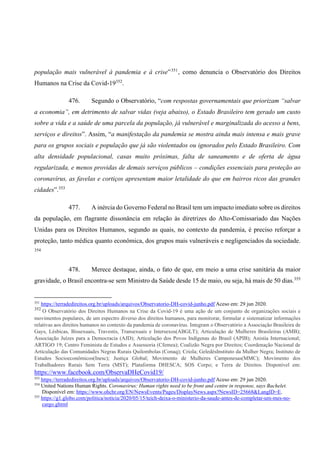 população mais vulnerável à pandemia e à crise”351
, como denuncia o Observatório dos Direitos
Humanos na Crise da Covid-19352
.
476. Segundo o Observatório, “com respostas governamentais que priorizam “salvar
a economia”, em detrimento de salvar vidas (veja abaixo), o Estado Brasileiro tem gerado um custo
sobre a vida e a saúde de uma parcela da população, já vulnerável e marginalizada do acesso a bens,
serviços e direitos”. Assim, “a manifestação da pandemia se mostra ainda mais intensa e mais grave
para os grupos sociais e população que já são violentados ou ignorados pelo Estado Brasileiro. Com
alta densidade populacional, casas muito próximas, falta de saneamento e de oferta de água
regularizada, e menos providas de demais serviços públicos – condições essenciais para proteção ao
coronavírus, as favelas e cortiços apresentam maior letalidade do que em bairros ricos das grandes
cidades”.353
477. A inércia do Governo Federal no Brasil tem um impacto imediato sobre os direitos
da população, em flagrante dissonância em relação às diretrizes do Alto-Comissariado das Nações
Unidas para os Direitos Humanos, segundo as quais, no contexto da pandemia, é preciso reforçar a
proteção, tanto médica quanto econômica, dos grupos mais vulneráveis e negligenciados da sociedade.
354
478. Merece destaque, ainda, o fato de que, em meio a uma crise sanitária da maior
gravidade, o Brasil encontra-se sem Ministro da Saúde desde 15 de maio, ou seja, há mais de 50 dias.355
351
https://terradedireitos.org.br/uploads/arquivos/Observatorio-DH-covid-junho.pdf Aceso em: 29 jun 2020.
352
O Observatório dos Direitos Humanos na Crise da Covid-19 é uma ação de um conjunto de organizações sociais e
movimentos populares, de um espectro diverso dos direitos humanos, para monitorar, formular e sistematizar informações
relativas aos direitos humanos no contexto da pandemia de coronavírus. Integram o Observatório a Associação Brasileira de
Gays, Lésbicas, Bissexuais, Travestis, Transexuais e Intersexos(ABGLT); Articulação de Mulheres Brasileiras (AMB);
Associação Juízes para a Democracia (AJD); Articulação dos Povos Indígenas do Brasil (APIB); Anistia Internacional;
ARTIGO 19; Centro Feminista de Estudos e Assessoria (Cfemea); Coalizão Negra por Direitos; Coordenação Nacional de
Articulação das Comunidades Negras Rurais Quilombolas (Conaq); Criola; GeledésInstituto da Mulher Negra; Instituto de
Estudos Socioeconômicos(Inesc); Justiça Global; Movimento de Mulheres Camponesas(MMC); Movimento dos
Trabalhadores Rurais Sem Terra (MST); Plataforma DHESCA; SOS Corpo; e Terra de Direitos. Disponível em:
https://www.facebook.com/ObservaDHeCovid19/
353
https://terradedireitos.org.br/uploads/arquivos/Observatorio-DH-covid-junho.pdf Aceso em: 29 jun 2020.
354
United Nations Human Rights. Coronavirus: Human rights need to be front and centre in response, says Bachelet.
Disponível em: https://www.ohchr.org/EN/NewsEvents/Pages/DisplayNews.aspx?NewsID=25668&LangID=E.
355
https://g1.globo.com/politica/noticia/2020/05/15/teich-deixa-o-ministerio-da-saude-antes-de-completar-um-mes-no-
cargo.ghtml
 