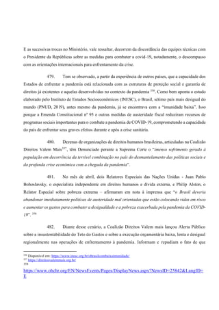 E as sucessivas trocas no Ministério, vale ressaltar, decorrem da discordância das equipes técnicas com
o Presidente da Repúblicas sobre as medidas para combater a covid-19, notadamente, o descompasso
com as orientações internacionais para enfrentamento da crise.
479. Tem se observado, a partir da experiência de outros países, que a capacidade dos
Estados de enfrentar a pandemia está relacionada com as estruturas de proteção social e garantia de
direitos já existentes e aquelas desenvolvidas no contexto da pandemia 356
. Como bem aponta o estudo
elaborado pelo Instituto de Estudos Socioeconômicos (INESC), o Brasil, sétimo país mais desigual do
mundo (PNUD, 2019), antes mesmo da pandemia, já se encontrava com a “imunidade baixa”. Isso
porque a Emenda Constitucional nº 95 e outras medidas de austeridade fiscal reduziram recursos de
programas sociais importantes para o combate a pandemia de COVID-19, comprometendo a capacidade
do país de enfrentar seus graves efeitos durante e após a crise sanitária.
480. Dezenas de organizações de direitos humanos brasileiras, articuladas na Coalizão
Direitos Valem Mais357
, têm Denunciado perante a Suprema Corte o “imenso sofrimento gerado à
população em decorrência da terrível combinação no país do desmantelamento das políticas sociais e
da profunda crise econômica com a chegada da pandemia”.
481. No mês de abril, dois Relatores Especiais das Nações Unidas - Juan Pablo
Bohoslavsky, o especialista independente em direitos humanos e dívida externa, e Philip Alston, o
Relator Especial sobre pobreza extrema – afirmaram em nota à imprensa que “o Brasil deveria
abandonar imediatamente políticas de austeridade mal orientadas que estão colocando vidas em risco
e aumentar os gastos para combater a desigualdade e a pobreza exacerbada pela pandemia da COVID-
19”. 358
482. Diante desse cenário, a Coalizão Direitos Valem mais lançou Alerta Público
sobre a insustentabilidade do Teto do Gastos e sobre a execução orçamentária baixa, lenta e desigual
regionalmente nas operações de enfrentamento à pandemia. Informam e repudiam o fato de que
356
Disponível em: https://www.inesc.org.br/obrasilcombaixaimunidade/
357
https://direitosvalemmais.org.br/
358
https://www.ohchr.org/EN/NewsEvents/Pages/DisplayNews.aspx?NewsID=25842&LangID=
E
 