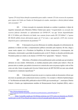 “apenas 25% da já baixa dotação orçamentária para saúde e somente 12% dos recursos do orçamento
para repasse da União aos Fundos de Participação de estados, municípios e distrito federal tenham
sido executados”. 359
483. A baixa execução do orçamento destinado ao combate à pandemia é objeto de
inquérito instaurado pelo Ministério Público Federal para apurar “irregularidades na execução dos
recursos federais destinados ao enfrentamento da COVID-19”, vez que “foram disponibilizados
R$ 11,74 bilhões pelo Ministério da Saúde, mas somente foram usados R$ 2,59 bilhões” e “apenas
R$ 804,68 milhões foram efetivamente pagos até 27 de maio, o que equivale a 6,8% dos recursos
disponíveis para o enfrentamento da pandemia”.360
484. O desrespeito do governo Bolsonaro às medidas adequadas de enfrentamento da
pandemia é evidente em falas e comportamentos públicos noticiados pela imprensa. De fato, chega a
causar muito espanto ver o Presidente da República, de forma irresponsável e inconsequente, dar
declarações, minimizando a gravidade da pandemia pela covid-19. Dentre os absurdos proferidos pelo
Presidente podem ser citados os de chamar o COVID-19 de “gripezinha”, “fantasia”, “histeria.
485. Além disto, o Presidente criticou publicamente ações acertadas que governadores
adotaram em seus estados. Infelizmente, as medidas propostas pelos estados para reduzir o fluxo de
pessoas entre os estados, que poderia circunscrever a maioria dos casos em poucas regiões e não no País
como um todo, foram revogadas pelo Governo Federal através da MP 926/2020 em mais uma atitude
irresponsável e totalmente injustificada.361
486. O desrespeito do governo ao povo se expressa ainda em documentos oficiais que
deveriam ser pautados pelo conhecimento técnico-científico. Um exemplo é o Boletim Epidemiológico
nº 7 do Ministério da Saúde (MS), publicado no dia 6/4/2020, que recomenda que “...municípios, Distrito
Federal e Estados que implementaram medidas de Distanciamento Social Ampliado (DSA), onde o
359
https://direitosvalemmais.org.br/wp-
content/uploads/2020/06/AlertaPublico_BaixaExecucaoOrcamentaria_junho2020.pdf.pdf. P. 1.
360
Ibdem. P. 2.
361
https://conselho.saude.gov.br/ultimas-noticias-cns/1231-nota-cns-lamenta-as-50-667-
mortes-por-covid-19-no-brasil-um-marco-evitavel-causado-pelo-descaso-do-estado
 