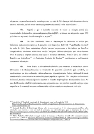 número de casos confirmados não tenha impactado em mais de 50% da capacidade instalada existente
antes da pandemia, devem iniciar a transição para Distanciamento Social Seletivo (DSS)”.
487. Registre-se que o Conselho Nacional de Saúde se insurgiu contra essa
recomendação, defendendo a manutenção das medidas de DSA e avaliando que a transição para o DSS
poderia trazer agravos à situação emergência no país362
.
488. Em linha semelhante, estão as “Orientações do Ministério da Saúde para
tratamento medicamentoso precoce de pacientes com diagnóstico da Covid-19”, publicadas no dia 20
de maio de 2020. Essas orientações oficiais, mesmo reconhecendo a inexistência de benefício
comprovado do tratamento, autorizam o uso de Cloroquina e Hidroxicloroquina para tratar sintomas
leves da doença e ampliam seu uso para todos os pacientes infectados. Além do CNS, a Sociedade
Brasileira de Infectologia363
e a Sociedade Brasileira de Bioética364
manifestaram-se publicamente
contra essas orientações.
489. Além de não existir evidência científica que comprove o benefício do uso da
Cloroquina e da Hidroxicloroquina no tratamento dos pacientes acometidos pela covid-19, são
medicamentos que têm conhecidos efeitos colaterais e potenciais riscos. Outros efeitos deletérios da
recomendação foram estimular a automedicação da população e passar a falsa crença da efetividade da
medicação, fazendo com que as pessoas reduzam os cuidados de proteção e o distanciamento social. No
caso da Cloroquina e da Hidroxicloroquina, vale acrescentar que o governo tem investido vultosas somas
na produção desses medicamentos em laboratórios militares, conforme amplamente noticiado.
362
Nota pública: CNS defende manutenção de distanciamento social conforme define OMS
https://conselho.saude.gov.br/ultimas-noticias-cns/1102-nota-publica-cns-defende-manutencao-de-distanciamento-
social-conforme-define-oms
363
Sociedade Brasileira de Infectologia. Informe sobre o novo coronavírus n° 13: esclarecimentos científicos sobre
orientações que propõem o uso universal da cloroquina ou hidroxicloroquina para o tratamento da covid-19
https://www.infectologia.org.br/admin/zcloud/137/2020/05/d4826f984f26ea5dc55119e087716868e8e62dc3a4dc5f31349b2
844aeaeafd6.pdf
364
NOTA PÚBLICA: SBB solicita revogação imediata da orientação do Ministério da Saúde sobre uso da cloroquina em
pacientes com COVID-19. http://www.sbbioetica.org.br/Noticia/777/NOTA-PUBLICA-SBB-solicita-revogacao-imediata-
da-orientacao-do-Ministerio-da-Saude-sobre-uso-da-cloroquina-em-pacientes-com-COVID-19
 