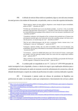 490. A difusão de notícias falsas relativas à pandemia, diga-se, tem sido uma constante
do atual governo e da conduta do Denunciado, em particular, como se extrai das seguintes declarações:
“Quem esperava, depois de meses difíceis, chegarmos a uma situação de quase normalidade,
ainda em 2020?” – dezembro de 2020365
.
“O idiota que está dizendo que eu sou um péssimo exemplo... eu já tive o vírus, eu já tenho
anticorpos, para quê tomar vacina de novo? (...) Na Pfizer, tá bem claro lá no contrato: nós não
nos responsabilizamos por qualquer efeito colateral. Se você virar um jacaré, é problema de você”
– dezembro de 2020366
.
“A pandemia, realmente, ela tá chegando ao fim, os números têm mostrado isso aí. Estamos com
uma pequena ascensão agora, mas a pressa da vacina não se justifica, porque você mexe com a
vida das pessoas, vai inocular algo em você” – dezembro de 2020367
.
“Não faz mal a hidroxicloroquina, não faz mal a ivermectina, Annita a mesma coisa, é um
‘lombrigueiro’, toma um ‘lombrigueiro’” – janeiro de 2021368
.
“Começam a aparecer estudos, não vou entrar em detalhes, sobre o uso de máscaras, com
irritabilidade, dor de cabeça, dificuldade de concentração, diminuição da percepção de felicidade”
– fevereiro de 2021369
.
“A Coronavac... o prazo de validade dela parece que é de em torno de 6 meses, e muita gente
tem tomado e não tem anticorpo nenhum, então essa vacina não tem comprovação científica
ainda” – junho de 2021370
.
“Não é conclusivo, mas em torno de 50% dos óbitos por COVID no ano passado não foram por
COVID, segundo o Tribunal de Contas da União” – junho de 2021371
.
491. A conduta pode ser enquadrada no art. 9º, 7, da Lei nº 1.079/1950 (proceder de
modo incompatível com a dignidade, a honra e o decôro do cargo) e gera implicações deletérias para a
credibilidade das informações de saúde em momento crucial do enfrentamento do coronavírus, além de
difundir desinformação a respeito da conduta de profissionais de saúde e cientistas dedicados à questão.
492. O desrespeito é patente ainda em ofensas do presidente da República aos
profissionais de saúde e na incitação a ações que comprometem o funcionamento dos serviços e põem
365
https://www.em.com.br/app/noticia/politica/2020/12/16/interna_politica,1221189/bolsonaro-quem-esperava-chegarmos-
a-uma-quase-normalidade-em-2020.shtml.
366
https://www.correiobraziliense.com.br/politica/2020/12/4895582-bolsonaro-o-imbecil-eu-ja-tive-o-virus-para-que-
tomar-vacina.html.
367
https://www.poder360.com.br/governo/a-pressa-da-vacina-nao-se-justifica-diz-jair-bolsonaro/.
368
https://www.em.com.br/app/noticia/politica/2021/01/05/interna_politica,1226054/ivermectina-bolsonaro-volta-a-
defender-remedio-para-parasitas-contra-covid.shtml.
369
https://extra.globo.com/noticias/estudo-alemao-sobre-mascaras-citado-por-bolsonaro-enquete-on-line-questionada-por-
cientistas-24901349.html.
370
https://www.metropoles.com/brasil/bolsonaro-desacredita-a-coronavac-validade-parece-que-e-de-6-meses.
371
https://www.poder360.com.br/governo/bolsonaro-diz-que-tcu-questiona-50-das-mortes-por-covid-em-2020/.
 