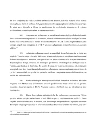 em risco a segurança e a vida de pacientes e trabalhadores de saúde. Em claro exemplo dessas ofensas
e incitações, no dia 11 de junho de 2020, o presidente insuflou a população a invadir hospitais e serviços
de saúde para fotografar e filmar os atendimentos de profissionais, acusando-os de estarem
negligenciando o cuidado para salvar as vidas dos pacientes.
493. À agressão aos profissionais, se soma à falta de alocação de profissionais de saúde
para o enfrentamento da pandemia. Efetivamente, não tem havido a contratação de novos profissionais,
mesmo onde houve ampliação do número de leitos hospitalares e de UTI. Mesmo programa Brasil Conta
Comigo, lançado para emergência da covid-19 tem sido negligenciado, com profissionais deixados sem
salários.372
494. A falta de medidas para suprir a necessidade de profissionais não se limita aos
hospitais. Também atinge a Atenção Básica que, pela carência de uma orientação nacional tem atuado
de forma heterogênea na pandemia, sem aproveitar o seu potencial na execução de ações contundentes
de contenção da doença, sobretudo nos municípios que têm boa cobertura para a Estratégia Saúde da
Família. A capilaridade da distribuição dos agentes de saúde, por exemplo, não tem sido suficientemente
aproveitada para fazer chegar à população das áreas cobertas uma mensagem clara de como proteger da
covid-19 a comunidade em geral e, em particular, os idosos e as pessoas com condições crônicas, no
interior dos seus domicílios.
495. Uma das estratégias para suprir a necessidade de médicos na Atenção Básica é o
Programa Mais Médicos que foi duramente criticado por Bolsonaro desde o início do seu governo,
chegando a lançar em agosto de 2019 o Programa Médicos pelo Brasil, mas que não chegou a fazer
contratações.
496. Diante da pressão da sociedade civil e dos parlamentares, em março de 2020, o
governo admitiu que precisaria retomar o Mais Médicos para o enfrentamento da covid-19. Foram
lançados editais de convocação de médicos, com muitas vagas não preenchidas e o governo insiste em
descumprir a legislação deixando de convocar os médicos brasileiros formados no exterior, que estão
372
https://g1.globo.com/am/amazonas/noticia/2020/06/25/profissionais-enviados-ao-am-para-combate-a-covid-19-
cobram-salario-atrasado.ghtml
 