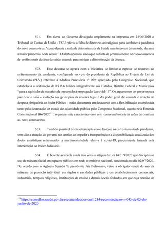 501. Em alerta ao Governo divulgado amplamente na imprensa em 24/06/2020 o
Tribunal de Contas da União - TCU referiu a falta de diretrizes estratégicas para combater a pandemia
do novo coronavírus, "como denota a saída de dois ministros da Saúde num intervalo de um mês, durante
a maior pandemia deste século”. O alerta apontou ainda que há falta de gerenciamento de risco e ausência
de profissionais da área da saúde atuando para mitigar a disseminação da doença.
502. Esse descaso se agrava com a iniciativa de limitar o repasse de recursos ao
enfrentamento da pandemia, configurada no veto do presidente da República ao Projeto de Lei de
Conversão (PLV) referente à Medida Provisória nº 909, aprovado pelo Congresso Nacional, que
estabelecia a destinação de R$ 8,6 bilhões integralmente aos Estados, Distrito Federal e Municípios
“para a aquisição de materiais de prevenção à propagação da covid-19”. Os argumentos do governo para
justificar o veto - violação aos princípios da reserva legal e do poder geral de emenda e criação de
despesa obrigatória ao Poder Público - estão claramente em desacordo com a flexibilização estabelecida
tanto pela decretação de estado de calamidade pública pelo Congresso Nacional, quanto pela Emenda
Constitucional 106/2020375
, o que permite caracterizar esse veto como um boicote às ações de combate
ao novo coronavírus.
503. Também passível de caracterização como boicote ao enfrentamento da pandemia,
tem sido a atuação do governo no sentido de impedir a transparência e a disponibilização atualizada dos
dados estatísticos relacionados a morbimortalidade relativa à covid-19, parcialmente barrada pela
intervenção do Poder Judiciário.
504. O boicote se revela ainda nos vetos a artigos da Lei 14.019/2020 que disciplina o
uso de máscara facial em espaços públicos em todo o território nacional, sancionada no dia 02/07/2020.
De acordo com a Agência Senado “o presidente Jair Bolsonaro, vetou a obrigatoriedade do uso da
máscara de proteção individual em órgãos e entidades públicas e em estabelecimentos comerciais,
industriais, templos religiosos, instituições de ensino e demais locais fechados em que haja reunião de
375
https://conselho.saude.gov.br/recomendacoes-cns/1214-recomendacao-n-043-de-05-de-
junho-de-2020
 