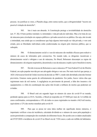 pessoas. Ao justificar os vetos, o Planalto alega, entre outras razões, que a obrigatoriedade “incorre em
possível violação de domicílio".
505. Isto é mais um absurdo. A Constituição protege a inviolabilidade do domicílio
(art. 5º, XI). O bem jurídico tutelado é a intimidade e vida privada do indivíduo. Mas a lei trata de uso
de máscaras para circulação em espaços públicos e privados acessíveis ao público. Ou seja, não invade
a intimidade, mas ainda que se considerasse que haja alguma intervenção na vida privada, o veto está
errado, pois as liberdades individuais estão condicionadas na origem pelo interesse público, que se
sobrepõe.
506. O distanciamento social e o uso de máscaras são medidas eficazes para reduzir o
número de casos de infectados pelo coronavírus. No mundo todo, os dirigentes incentivam o
distanciamento social e obrigam o uso de máscaras, No Brasil, Bolsonaro descumpre as regras de
distanciamento e de etiqueta respiratória, desestimula o uso da máscara e expõe o povo brasileiro à morte.
507. Devido à recusa de Bolsonaro a usar a máscara a 9ª Vara Federal Cível do Distrito
Federal, em ação popular movida por um advogado obrigou o seu uso. Por mais incrível que pareça, a
AGU (Advocacia-Geral da União) recorreu da decisão ao TRF-1, tendo sido derrubada a decisão liminar
provisória. Estamos numa guerra de enfrentamento da pandemia. Em junho, houve vários dias que
registraram mais de mil mortes. A negligência no provimento de pessoal, a falta dos insumos e de
equipamentos e a falta de coordenação das ações têm levado a milhares de mortes que poderiam ser
evitadas.
508. O Brasil está em segundo lugar no número de casos de covid-19 no mundo,
perdendo apenas para os EUA. Sozinho, o Brasil já respondia em 5/7/2020 por mais de 1,6 milhão de
casos confirmados, correspondentes a 14% de todos os casos registrados no mundo e 64,9 mil mortes,
equivalente a 12% das mortes mundiais pela covid-19.
509. Para que se possa ter uma ideia melhor do significado destes números, é
importante verificar a taxa de incidência, calculada dividindo-se o número de casos pela população e
assim permitindo a comparação dos resultados de diferentes locais. De acordo com os dados atualizados
até 07/07/2020 a incidência de covid-19 no Brasil era de 7.924 casos a cada um milhão de habitantes.
 