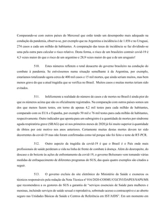 Comparando-se com outros países do Mercosul que estão tendo um desempenho mais adequado na
condução da pandemia, observa-se, por exemplo que na Argentina a incidência é de 1.856 e no Uruguai,
274 casos a cada um milhão de habitantes. A comparação das taxas de incidência se faz dividindo-se
uma pela outra para calcular o risco relativo. Desta forma, o risco de um brasileiro contrair covid-19 é
4,3 vezes maior do que o risco de um argentino e 28,9 vezes maior do que a de um uruguaio!
510. Estes números refletem o total desacerto do governo brasileiro na condução do
combate à pandemia. Se estivéssemos numa situação semelhante à da Argentina, por exemplo,
estaríamos totalizando agora cerca de 400 mil casos e 15 mil mortes, que ainda seriam muitos, mas bem
menos grave do que a atual tragédia que se verifica no Brasil. Muitos casos e muitas mortes teriam sido
evitados.
511. Infelizmente a realidade do número de casos e de mortes no Brasil é ainda pior do
que os números acima que são os oficialmente registrados. Na comparação com outros países somos um
dos que menos fazem testes, em torno de apenas 4,2 mil testes para cada milhão de habitantes,
comparado com os EUA e Espanha, por exemplo 50 mil e 76 mil testes para cada milhão de habitantes,
respectivamente. Outro indicador que aponta para um subregistro é a quantidade de mortes por síndrome
aguda respiratória grave (SRAG) que só nos primeiros meses de 2020 já foi muito superior à quantidade
de óbitos por este motivo nos anos anteriores. Certamente muitas destas mortes devem ter sido
decorrentes da covid-19 mas não foram confirmadas como tal porque não foi feito o teste de RT-PCR.
512. Outro aspecto da tragédia da covid-19 é que o Brasil é o País onde mais
profissionais de saúde perderam a vida na linha de frente de combate à doença. Além do desrespeito, do
descaso e do boicote às ações de enfrentamento da covid-19, o governo Bolsonaro vem tomando várias
medidas de enfraquecimento de diferentes programas do SUS, das quais quatro exemplos são citados a
seguir.
513. O governo excluiu do site eletrônico do Ministério da Saúde e exonerou os
técnicos responsáveis pela redação da Nota Técnica nº 016/2020-COSMU/CGCIVI/DAPES/SAPS/MS
que recomendava a os gestores do SUS a garantia de “serviços essenciais de Saúde para mulheres e
meninas, incluindo serviços de saúde sexual e reprodutiva, sobretudo acesso a contraceptivo e ao aborto
seguro nas Unidades Básicas de Saúde e Centros de Referência em IST/AIDS”. Em um momento em
 