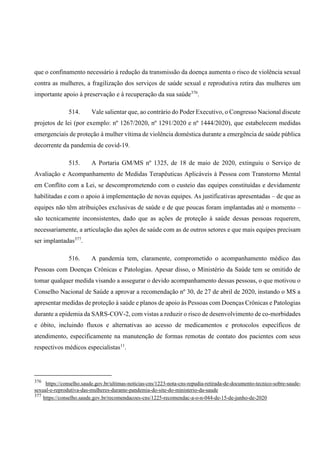 que o confinamento necessário à redução da transmissão da doença aumenta o risco de violência sexual
contra as mulheres, a fragilização dos serviços de saúde sexual e reprodutiva retira das mulheres um
importante apoio à preservação e à recuperação da sua saúde376
.
514. Vale salientar que, ao contrário do Poder Executivo, o Congresso Nacional discute
projetos de lei (por exemplo: nº 1267/2020, nº 1291/2020 e nº 1444/2020), que estabelecem medidas
emergenciais de proteção à mulher vítima de violência doméstica durante a emergência de saúde pública
decorrente da pandemia de covid-19.
515. A Portaria GM/MS nº 1325, de 18 de maio de 2020, extinguiu o Serviço de
Avaliação e Acompanhamento de Medidas Terapêuticas Aplicáveis à Pessoa com Transtorno Mental
em Conflito com a Lei, se descomprometendo com o custeio das equipes constituídas e devidamente
habilitadas e com o apoio à implementação de novas equipes. As justificativas apresentadas – de que as
equipes não têm atribuições exclusivas de saúde e de que poucas foram implantadas até o momento –
são tecnicamente inconsistentes, dado que as ações de proteção à saúde dessas pessoas requerem,
necessariamente, a articulação das ações de saúde com as de outros setores e que mais equipes precisam
ser implantadas377
.
516. A pandemia tem, claramente, comprometido o acompanhamento médico das
Pessoas com Doenças Crônicas e Patologias. Apesar disso, o Ministério da Saúde tem se omitido de
tomar qualquer medida visando a assegurar o devido acompanhamento dessas pessoas, o que motivou o
Conselho Nacional de Saúde a aprovar a recomendação nº 30, de 27 de abril de 2020, instando o MS a
apresentar medidas de proteção à saúde e planos de apoio às Pessoas com Doenças Crônicas e Patologias
durante a epidemia da SARS-COV-2, com vistas a reduzir o risco de desenvolvimento de co-morbidades
e óbito, incluindo fluxos e alternativas ao acesso de medicamentos e protocolos específicos de
atendimento, especificamente na manutenção de formas remotas de contato dos pacientes com seus
respectivos médicos especialistas11
.
376
https://conselho.saude.gov.br/ultimas-noticias-cns/1223-nota-cns-repudia-retirada-de-documento-tecnico-sobre-saude-
sexual-e-reprodutiva-das-mulheres-durante-pandemia-do-site-do-ministerio-da-saude
377
https://conselho.saude.gov.br/recomendacoes-cns/1225-recomendac-a-o-n-044-de-15-de-junho-de-2020
 