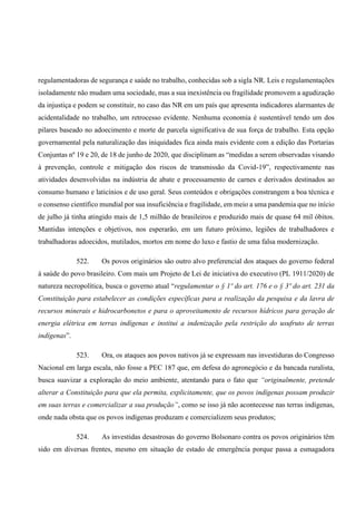 regulamentadoras de segurança e saúde no trabalho, conhecidas sob a sigla NR. Leis e regulamentações
isoladamente não mudam uma sociedade, mas a sua inexistência ou fragilidade promovem a agudização
da injustiça e podem se constituir, no caso das NR em um país que apresenta indicadores alarmantes de
acidentalidade no trabalho, um retrocesso evidente. Nenhuma economia é sustentável tendo um dos
pilares baseado no adoecimento e morte de parcela significativa de sua força de trabalho. Esta opção
governamental pela naturalização das iniquidades fica ainda mais evidente com a edição das Portarias
Conjuntas nº 19 e 20, de 18 de junho de 2020, que disciplinam as “medidas a serem observadas visando
à prevenção, controle e mitigação dos riscos de transmissão da Covid-19”, respectivamente nas
atividades desenvolvidas na indústria de abate e processamento de carnes e derivados destinados ao
consumo humano e laticínios e de uso geral. Seus conteúdos e obrigações constrangem a boa técnica e
o consenso científico mundial por sua insuficiência e fragilidade, em meio a uma pandemia que no início
de julho já tinha atingido mais de 1,5 milhão de brasileiros e produzido mais de quase 64 mil óbitos.
Mantidas intenções e objetivos, nos esperarão, em um futuro próximo, legiões de trabalhadores e
trabalhadoras adoecidos, mutilados, mortos em nome do luxo e fastio de uma falsa modernização.
522. Os povos originários são outro alvo preferencial dos ataques do governo federal
à saúde do povo brasileiro. Com mais um Projeto de Lei de iniciativa do executivo (PL 1911/2020) de
natureza necropolítica, busca o governo atual “regulamentar o § 1º do art. 176 e o § 3º do art. 231 da
Constituição para estabelecer as condições específicas para a realização da pesquisa e da lavra de
recursos minerais e hidrocarbonetos e para o aproveitamento de recursos hídricos para geração de
energia elétrica em terras indígenas e institui a indenização pela restrição do usufruto de terras
indígenas”.
523. Ora, os ataques aos povos nativos já se expressam nas investiduras do Congresso
Nacional em larga escala, não fosse a PEC 187 que, em defesa do agronegócio e da bancada ruralista,
busca suavizar a exploração do meio ambiente, atentando para o fato que “originalmente, pretende
alterar a Constituição para que ela permita, explicitamente, que os povos indígenas possam produzir
em suas terras e comercializar a sua produção”, como se isso já não acontecesse nas terras indígenas,
onde nada obsta que os povos indígenas produzam e comercializem seus produtos;
524. As investidas desastrosas do governo Bolsonaro contra os povos originários têm
sido em diversas frentes, mesmo em situação de estado de emergência porque passa a esmagadora
 