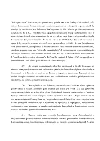 “destempero verbal”. Ao descumprir a quarentena obrigatória, após voltar de viagem internacional, onde
mais de duas dezenas de seus assessores e ministros apresentaram testes positivos para a covid-19,
participar de manifestação pelo fechamento do Congresso e do STF e afirmar que iria comemorar seu
aniversário no dia 21/03, o Presidente passa à população a mensagem de que o distanciamento físico e
a quarentena de sintomáticos e seus contatos não são necessários, o que favorece a transmissão acelerada
do coronavírus. Em pronunciamento à Nação na noite do dia 24/03/2020, o Presidente questionou o
porquê de fechar escolas, repassou informações equivocadas sobre a covid-19, criticou o distanciamento
social e mais uma vez, desrespeitando as milhares de vítimas fatais no mundo e também seus familiares,
classificou a doença como uma “gripezinha ou resfriadinho”. O pronunciamento gerou imediatamente
forte reação contrária de várias entidades de saúde, como da ABRASCO que chamou o pronunciamento
de “manifestação incoerente e criminosa” e do Conselho Nacional de Saúde – CNS que considerou o
pronunciamento, “uma afronta grave à Saúde e à vida da população”.
529. Ao proferir pronunciamentos absurdos, questionando a decisão dos estados ao
adotarem ações protetivas, estimulando a ajuntamento populacional em cultos religiosos e insuflando os
ânimos contra o isolamento populacional ao destacar o impacto na economia, o Presidente dá um
péssimo exemplo e demonstra um desprezo pela vida dos brasileiros e brasileiras, principalmente dos
mais pobres, que sofrerão as maiores consequências.
530. Num episódio recente Bolsonaro estava sendo entrevistado por alguns repórteres
quando retirou a máscara justamente para informar que estava com covid-19, o que certamente
representa uma violação aos artigos 131 e 132 do Código Penal. Ademais, no dia seguinte, o Presidente
disse que tinha tomado a hidroxicloroquina e estava se sentindo muito bem. Chegou a mostrar-se em
suas redes sociais num vídeo engolindo um comprimido que seria de hidroxicloroquina. A aparência era
de uma propaganda comercial o que é totalmente de equivocado e inapropriado, principalmente
considerando o cargo que ocupa e a indução a automedicação da população e do relaxamento com os
cuidados, ao acreditar que existiria um tratamento eficaz.
531. Deve-se ressaltar que a prescrição de medicamentos é ato profissional exclusivo
do(a) médico(a) e que até o momento não existe evidência científica que comprove o benefício do uso
da cloroquina e nem da hidroxicloroquina no tratamento dos pacientes acometidos pela covid-19. Além
 