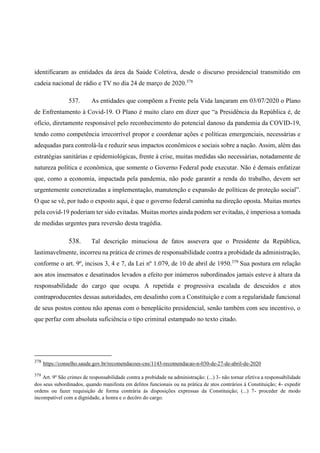identificaram as entidades da área da Saúde Coletiva, desde o discurso presidencial transmitido em
cadeia nacional de rádio e TV no dia 24 de março de 2020.378
537. As entidades que compõem a Frente pela Vida lançaram em 03/07/2020 o Plano
de Enfrentamento à Covid-19. O Plano é muito claro em dizer que “a Presidência da República é, de
ofício, diretamente responsável pelo reconhecimento do potencial danoso da pandemia da COVID-19,
tendo como competência irrecorrível propor e coordenar ações e políticas emergenciais, necessárias e
adequadas para controlá-la e reduzir seus impactos econômicos e sociais sobre a nação. Assim, além das
estratégias sanitárias e epidemiológicas, frente à crise, muitas medidas são necessárias, notadamente de
natureza política e econômica, que somente o Governo Federal pode executar. Não é demais enfatizar
que, como a economia, impactada pela pandemia, não pode garantir a renda do trabalho, devem ser
urgentemente concretizadas a implementação, manutenção e expansão de políticas de proteção social”.
O que se vê, por tudo o exposto aqui, é que o governo federal caminha na direção oposta. Muitas mortes
pela covid-19 poderiam ter sido evitadas. Muitas mortes ainda podem ser evitadas, é imperiosa a tomada
de medidas urgentes para reversão desta tragédia.
538. Tal descrição minuciosa de fatos assevera que o Presidente da República,
lastimavelmente, incorreu na prática de crimes de responsabilidade contra a probidade da administração,
conforme o art. 9º, incisos 3, 4 e 7, da Lei nº 1.079, de 10 de abril de 1950.379
Sua postura em relação
aos atos insensatos e desatinados levados a efeito por inúmeros subordinados jamais esteve à altura da
responsabilidade do cargo que ocupa. A repetida e progressiva escalada de descuidos e atos
contraproducentes dessas autoridades, em desalinho com a Constituição e com a regularidade funcional
de seus postos contou não apenas com o beneplácito presidencial, senão também com seu incentivo, o
que perfaz com absoluta suficiência o tipo criminal estampado no texto citado.
378
https://conselho.saude.gov.br/recomendacoes-cns/1143-recomendacao-n-030-de-27-de-abril-de-2020
379
Art. 9º São crimes de responsabilidade contra a probidade na administração: (...) 3- não tornar efetiva a responsabilidade
dos seus subordinados, quando manifesta em delitos funcionais ou na prática de atos contrários à Constituição; 4- expedir
ordens ou fazer requisição de forma contrária às disposições expressas da Constituição; (...) 7- proceder de modo
incompatível com a dignidade, a honra e o decôro do cargo.
 