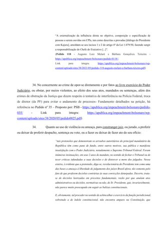 “A externalização da influência direta no objetivo, composição e especificação de
pessoas a serem ouvidas em CPIs, tais como descritas e provadas [diálogo do Presidente
com Kajuru], amoldam-se aos incisos 1 e 2 do artigo 6º da Lei 1.079/50, fazendo surgir
a responsabilização do Chefe do Executivo [...]”.
(Pedido 118 - Augusto Luiz Melaré e Bárbara Gonçalves Teixeira -
https://apublica.org/impeachment-bolsonaro/pedido-0118/;
Link para íntegra: https://apublica.org/impeachment-bolsonaro/wp-
content/uploads/sites/38/2021/05/pedido-118-augusto-melare-e-barbara-texeira.pdf)
34. No concernente ao crime de opor-se diretamente e por fatos ao livre exercício do Poder
Judiciário, ou obstar, por meios violentos, ao efeito dos seus atos, mandados ou sentenças, além dos
crimes de obstrução da Justiça que dizem respeito à tentativa de interferência na Polícia Federal, troca
de diretor (da PF) para evitar o andamento de processos- Fundamento detalhados na petição, há
referência no Pedido nº 35 – Proposto por: PSB - https://apublica.org/impeachment-bolsonaro/pedido-
035/ - Link para íntegra: https://apublica.org/impeachment-bolsonaro/wp-
content/uploads/sites/38/2020/05/pedido0025.pdf)
34. Quanto ao uso de violência ou ameaça, para constranger juiz, ou jurado, a proferir
ou deixar de proferir despacho, sentença ou voto, ou a fazer ou deixar de fazer ato do seu ofício:
“tais pretensões que demonstram os arroubos autoritários do principal mandatário da
República têm como pano de fundo, entre outros motivos, sua pública e manifesta
insatisfação com o Poder Judiciário, notadamente o Supremo Tribunal Federal. Foram
inúmeras insinuações, em seus 2 anos de mandato, no sentido de fechar o Tribunal ou de
tecer críticas infundadas a suas decisões e de distorcer a mens dos julgados. Nessa
esteira, é evidente que a pretensão, diga-se, revolucionária do Presidente tem como uma
das bases a ameaça à liberdade de julgamento dos juízes Brasil afora, tão somente pelo
fato de que proferem decisões contrárias às suas convicções deturpadas. Decerto, trata-
se de decisões lastreadas em preceitos fundamentais, razão por que anulam atos
administrativos ou decisões, normativas ou não, do Sr. Presidente, que, invariavelmente,
não parece muito preocupado em seguir as balizas constitucionais.
E, obviamente, tal proceder no sentido de achincalhar o exercício da função jurisdicional,
sobretudo a de índole constitucional, não encontra amparo na Constituição, que
 
