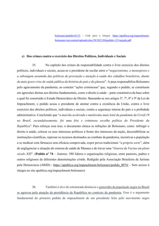 bolsonaro/pedido-0115/ - Link para a íntegra: https://apublica.org/impeachment-
bolsonaro/wp-content/uploads/sites/38/2021/04/pedido-115-tarjado.pdf
c) Dos crimes contra o exercício dos Direitos Políticos, Individuais e Sociais
35. No capítulo dos crimes de responsabilidade contra o livre exercício dos direitos
políticos, individuais e sociais, acusa-se o presidente de oscilar entre o “negacionismo, o menosprezo e
a sabotagem assumida das políticas de prevenção e atenção à saúde dos cidadãos brasileiros, diante
da mais grave crise de saúde pública da história do país e do planeta”. A peça responsabiliza Bolsonaro
pelo agravamento da pandemia, ao cometer “ações criminosas” que, segundo o pedido, se constituem
em agressões diretas aos direitos fundamentais, como o direito à saúde – parte constitutiva da base sobre
a qual foi construído o Estado Democrático de Direito. Baseando-se nos artigos 5º, 7º, 8º e 9º da Lei de
Impeachment, o pedido acusa o presidente de atentar contra a existência da União, contra o livre
exercício dos direitos políticos, individuais e sociais, contra a segurança interna do país e a probidade
administrativa. Concluindo que “a marcha acelerada e muitíssimo mais letal da pandemia da Covid-19
no Brasil, escandalosamente, foi uma fria e criminosa escolha política do Presidente da
República”. Para reforçar essa tese, o documento elenca as infrações de Bolsonaro, como: infringir o
direito à saúde, colocar os seus interesses políticos à frente dos interesses da nação, descredibilizar as
instituições científicas, represar os recursos destinados ao combate da pandemia, incentivar a população
a se medicar com fármacos sem eficácia comprovada, expor povos tradicionais “a própria sorte”, além
de negligenciar a situação do sistema de saúde de Manaus e de travar uma “Guerra da Vacina em pleno
século XXI”. (Pedido nº 74 – Autores: 380 líderes e organizações religiosas, entre pastores, padres e
outros religiosos de diferentes denominações cristãs. Redigido pela Associação Brasileira de Juristas
pela Democracia (ABJD) - https://apublica.org/impeachment-bolsonaro/pedido_0074/ - Sem acesso à
íntegra no site apublica.org/impeachment-bolsonaro)
36. Também é alvo de estruturada denúncia o genocídio da população negra no Brasil
se agravou pela atuação da presidência da República no contexto da pandemia. Esse é o argumento
fundamental do primeiro pedido de impeachment de um presidente feito pelo movimento negro
 