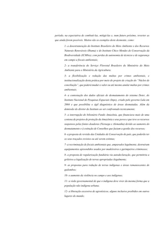 período, na expectativa de combatê-las, mitigá-las e, num futuro próximo, reverter as
que ainda forem possíveis. Muitos são os exemplos deste desmonte, como:
1- a desestruturação do Instituto Brasileiro do Meio Ambiente e dos Recursos
Naturais Renováveis (Ibama) e do Instituto Chico Mendes de Conservação da
Biodiversidade (ICMbio), com perdas de autonomia de técnicos e de segurança
em campo a fiscais ambientais;
2- a transferência do Serviço Florestal Brasileiro do Ministério do Meio
Ambiente para o Ministério da Agricultura;
3- a flexibilização e redução das multas por crimes ambientais, e
institucionalização desta prática por meio do projeto de criação do “Núcleo de
conciliação”, que poderá mudar o valor ou até mesmo anular multas por crimes
ambientais;
4- a contestação dos dados oficiais de desmatamento do sistema Deter, do
Instituto Nacional de Pesquisas Espaciais (Inpe), criado pelo governo Lula em
2004 e que possibilita o ágil diagnóstico de áreas desmatadas. Além da
demissão do diretor do Instituto ao ser confrontado tecnicamente;
5- a interrupção do bilionário Fundo Amazônia, que financiava mais de uma
centena de projetos de proteção da Amazônia e seus povos e que teve os recursos
suspensos pelas fontes doadoras (Noruega e Alemanha) devido ao aumento do
desmatamento e à extinção de Conselhos que faziam a gestão dos recursos;
6- a proposta de revisão das Unidades de Conservação do país, que poderão ter
os seus traçados revistos ou até serem extintas;
7- a recriminação de fiscais ambientais que, amparados legalmente, destruíram
equipamentos apreendidos usados por madeireiros e garimpeiros criminosos;
8- a proposta de regularização fundiária via autodeclaração, que permitiria a
grileiros a legalização de terras apropriadas ilegalmente;
9- as propostas para redução de terras indígenas e áreas remanescentes de
quilombos;
10- o aumento da violência no campo e aos indígenas;
11- a visão governamental de que o indígena deve viver da mesma forma que a
população não indígena urbana;
12- a liberação excessiva de agrotóxicos, alguns inclusive proibidos em outros
lugares do mundo;
 