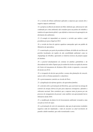 13- a revisão de tributos ambientais aplicados a empresas que causam alto e
negativo impacto ambiental;
14- a própria escolha de um ministro do Meio Ambiente que, além de já ter sido
condenado por crime ambiental, não considera para sua prática de trabalho a
temática do aquecimento global, e que defende os interesses do agronegócio em
detrimento dos ambientais;
15- O exemplo de impunidade ao exonerar o servidor que multou o atual
presidente por pesca ilegal em 2012;
16- a revisão da lista de espécies aquáticas ameaçadas após um pedido do
Ministério da Agricultura;
17- a autorização, por parte do presidente do Ibama, do leilão de sete blocos de
petróleo localizados em regiões de alta sensibilidade ambiental, como no
Arquipélago de Abrolhos, ignorando os relatórios técnicos da própria equipe
do Instituto;
18- o possível desalojamento de centenas de famílias quilombolas e de
descendentes dos índios Tapuias que já residem há séculos na região do entorno
do Centro de Lançamento de Alcântara (MA), devido à expansão e concessão
do mesmo aos EUA;
19- a revogação do decreto que proibia o avanço das plantações de cana-de-
açúcar sobre os biomas pantaneiro e amazônico;
20- o posicionamento contrário ao Acordo de Paris;
21- a fragilização da reforma agrária e da agricultura familiar;
22- a decisão sobre a privatização da Eletrobras, que acarretará na entrega do
controle da energia elétrica do país para empresas estrangeiras, afetando a
soberania nacional. Sem considerar que a empresa tanto já passou por um
processo de enxugamento de pessoal, como também vem apresentando lucros
bilionários desde 2018;
23- a modificação da futura lei de licenciamento ambiental, tornando-a uma
exceção ao invés de regra;
24- a privatização do setor de saneamento, algo que já apresentou resultados
negativos onde foi implantado, e indo de encontro ao atual movimento de
grandes cidades mundiais, que estão reestatizando o setor;
 
