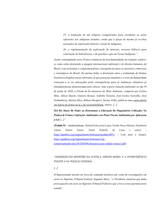 25- a nomeação de um religioso evangelizador para coordenar as ações
referentes aos indígenas isolados, sendo que a igreja do mesmo já recebeu
acusações de exploração laboral e sexual de indígenas;
26- a regulamentação da exploração de minerais, recursos hídricos para
construção de hidrelétricas, e de petróleo e gás em Terras Indígenas.”
Assim, contemplando esses 26 atos criminosos de lesa humanidade em conjunto, explica-
se como estão destruindo a imagem internacional ambiental e de direitos humanos do
Brasil, com seríssimas e comprometedoras consequências para os interesses comerciais
e estratégicos do Brasil. Na mesma linha, a destruição ativa e estimulada de biomas
brasileiros fragiliza nossa soberania, já que potencias mundiais e o resto da humanidade
começam a se ver ameaçados pelas consequências para as mudanças climáticas já
abundantemente demonstradas pela ciência. Ante a grave situação ambiental, no dia 10
de junho de 2020, o Fórum de Ex-ministros do Meio Ambiente, composto por Carlos
Minc, Edson Duarte, Gustavo Krause, Izabella Teixeira, José Carlos Carvalho, José
Goldemberg, Marina Silva, Rubens Ricupero, Sarney Filho, publicou uma carta aberta
em defesa da democracia e da sustentabilidade, litteris: [...]
II.b Do Abuso De Poder ao Determinar a Liberação De Maquinários Utilizados Na
Prática de Crimes e Infrações Ambientais e ao Punir Fiscais Ambientais por Aplicarem
a Lei [...]”
(Pedido 51 – Ambientalistas - Rafael Echeverria Lopes, Enilde Neres Martins, Humberto
Adami Santos Junior, André Rodolfo de Lima e outros -
https://apublica.org/impeachment-bolsonaro/pedido-0051/ - Link para a íntegra:
https://apublica.org/impeachment-bolsonaro/wp-
content/uploads/sites/38/2020/06/denuncia-acao-cidada-versao1.pdf)
“DEMISSÃO DO MINISTRO DA JUSTIÇA, SERGIO MORO, E A INTERFERÊNCIA
POLÍTICA NA POLÍCIA FEDERAL:
[...]
O Representado insistiu na troca do comando inclusive por conta de investigações em
curso no Supremo Tribunal Federal. Segundo Moro, “o Presidente sinalizou que tinha
preocupações em curso no Supremo Tribunal Federal e que a troca seria oportuna neste
sentido”.
 