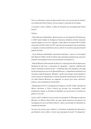 Uma vez evidenciado o animus do Representado, bem como sua pretensão de interferir
nos trabalhos da Polícia Federal, resta-nos analisar a motivação de tal conduta.
A conclusão é óbvia e ululante: os filhos do Presidente são investigados pela Polícia
Federal.
Vejamos:
- Flávio Bolsonaro (Rachadinha) - Queiroz passou a ser investigado em 2018 depois que
o COAF (atual Unidade de Inteligência Financeira) identificou diversas transações
suspeitas ligadas ao ex-assessor. Segundo o órgão, Queiroz movimentou R$ 1,2 milhão
entre janeiro de 2016 e janeiro de 2017, valor que seria incompatível com seu patrimônio
e ocupação, e recebeu transferências em sua conta de sete servidores que passaram pelo
gabinete de Flávio.
- Carlos Bolsonaro (Rachadinha e funcionários fantasmas) - passou a ser investigado
pelo Ministério Público do Rio de Janeiro após reportagens apontarem que assessores
nomeados em seu gabinete nunca exerceram de fato essas funções.21
- Eduardo Bolsonaro (Disseminação de fake news e organização de milícias digitais para
divulgação de fake news e assassinatos de reputações) - inquérito conduzido pelo
ministro Alexandre de Moraes do STF - A CPMI das Fake News identificou com ajuda
da PF participação de assessor do Eduardo Bolsonaro, o computador de Guimarães está
vinculado à conta do Instagram “Bolsofeios , que faz vários ataques contra jornalistas e
críticos do governo; Depoimentos à comissão apontaram a participação de Carlos e de
seu irmão Eduardo Bolsonaro em campanhas na internet para atacar adversários
políticos, com uso frequente de notícias falsas.
- Manifestações Pró AI-5 e fechamento do Congresso e do STF: O Min. Alexandre de
Moraes determinou à Polícia Federal que prossiga com investigações contra
parlamentares ligados ao Presidente da República em atos favoráveis à extinção dos
poderes e novo AI-5.
A prova cabal e irrefutável se deu em razão das mensagens via WhatsApp enviadas por
Bolsonaro ao Ministro Sérgio Moro, nas quais aquele demonstra preocupação com
investigações em curso na Polícia Federal e reitera a necessidade de substituição no
comando da instituição.
Nos prints da conversa entre o Ministro e o Presidente da República24, depreende-se
que Bolsonaro envia a Moro o link de uma reportagem do portal “O Antagonista”
 